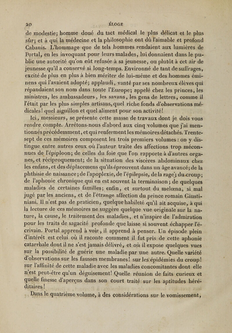 JÎLOGE de modestie; homme doué du tact médical le plus délicat et le plus sûr; et à qui la médecine et la philosophie ont dû l’aimable et profond Cabanis. L’hommage que de tels hommes rendaient aux lumières de Portai, en les invoquant pour leurs malades, lui donnaient dans le pu¬ blic une autorité qu’on eût refusée à sa jeunesse, ou plutôt à cet air de jeunesse qu’il a conservé si long-temps. Environné de tant de suffrages, excité de plus en plus à bien mériter de lui-même et des hommes émi- nens qui l’avaient adopté; applaudi, vanté par ses nombreux élèves qui répandaient son nom dans toute l’Europe; appelé chez les princes, les ministres, les ambassadeurs, les savans, les gens de lettres, comme il l’était par les plus simples artisans, quel riche fonds d’observations mé¬ dicales! quel aiguillon et quel aliment pour son activité! Ici, messieurs, se présente cette masse de travaux dont je dois vous rendre compte. Arrêtons-nous d’abord aux cinq volumes que j’ai men¬ tionnés précédemment, et qui renferment les mémoires détachés. Trente- sept de ces mémoires composent les trois premiers volumes : on y dis¬ tingue entre autres ceux où l’auteur traite des affections trop mécon¬ nues de l’épiploon; de celles du foie que l’on rapporte à d’autres orga¬ nes, et réciproquement; de la situation des viscères abdominaux chez les enfans, et des déplacemens qu’ils éprouvent dans un âge avancé; de la phthisie de naissance ; de l’apoplexie, de l’épilepsie, de la rage; du croup; de l’aphonie chronique qui en est souvent la terminaison ; de quelques maladies de certaines familles; enfin, et surtout du melœna, si mal jugé parles anciens, et de l’étrange affection du prince romain Giusti- niani. Il n’est pas de praticien, quelque habileté qu’il ait acquise, à qui la lecture de ces mémoires ne suggère quelque vue originale sur la na¬ ture, la cause, le traitement des maladies, et n’inspire de l’admiration pour les traits de sagacité profonde que laisse si souvent échapper l’é¬ crivain. Portai apprend à voir, il apprend à penser. Un épisode plein d’intérêt est celui où il raconte comment il fut pris de cette aphonie catarrhale dont il ne s’est jamais délivré, et où il expose quelques vues sur la possibilité de guérir une maladie par une autre. Quelle variété dobservations sur les fausses membranes! sur les épidémies du croup! sur 1 affinité de cette maladie avec les maladies concomitantes dont elle n est peut-etre qu’un déguisement! Quelle réunion de faits curieux et quelle finesse d aperçus dans son court traité sur les aptitudes héré¬ ditaires ! Dans le quatrième volume, à des considérations sur le vomissement,