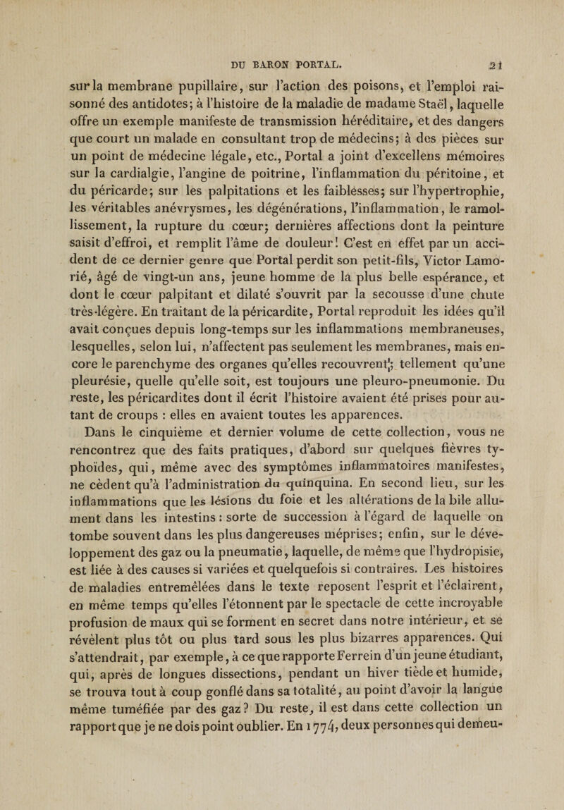 sur la membrane pupillaire, sur l’action des poisons, et l’emploi rai¬ sonné des antidotes; à l’histoire de la maladie de madame Staël, laquelle offre un exemple manifeste de transmission héréditaire, et des dangers que court un malade en consultant trop de médecins; à des pièces sur un point de médecine légale, etc., Portai a joint d’excellens mémoires sur la cardialgie, l’angine de poitrine, l’inflammation du péritoine, et du péricarde; sur les palpitations et les faiblesses; sur l’hypertrophie, les véritables anévrysmes, les dégénérations, l’inflammation, le ramol¬ lissement, la rupture du cœur; dernières affections dont la peinture saisit d’effroi, et remplit l’âme de douleur 1 C’est en effet par un acci¬ dent de ce dernier genre que Portai perdit son petit-fils, Victor Lamo- rié, âgé de vingt-un ans, jeune homme de la plus belle espérance, et dont le cœur palpitant et dilaté s’ouvrit par la secousse d’une chute très-légère. En traitant de la péricardite, Portai reproduit les idées qu’il avait conçues depuis long-temps sur les inflammations membraneuses, lesquelles, selon lui, n’affectent pas seulement les membranes, mais en¬ core le parenchyme des organes quelles recouvrent]; tellement qu’une pleurésie, quelle qu’elle soit, est toujours une pleuro-pneumonie. Du reste, les péricardites dont il écrit l’histoire avaient été prises pour au¬ tant de croups : elles en avaient toutes les apparences. Dans le cinquième et dernier volume de cette collection, vous ne rencontrez que des faits pratiques, d’abord sur quelques fièvres ty¬ phoïdes, qui, même avec des symptômes inflammatoires manifestes, ne cèdent qu’à l’administration du quinquina. En second lieu, sur les inflammations que les lésions du foie et les altérations de la bile allu¬ ment dans les intestins : sorte de succession à l’égard de laquelle on tombe souvent dans les plus dangereuses méprises; enfin, sur le déve¬ loppement des gaz ou la pneumatie, laquelle, de même que l’hydropisie, est liée à des causes si variées et quelquefois si contraires. Les histoires de maladies entremêlées dans le texte reposent l’esprit et l’éclairent, en même temps quelles l’étonnent par le spectacle de cette incroyable profusion de maux qui se forment en secret dans notre intérieur, et se révèlent plus tôt ou plus tard sous les plus bizarres apparences. Qui s’attendrait, par exemple, à ce que rapporte Ferrein d’un jeune étudiant, qui, après de longues dissections, pendant un hiver tiède et humide, se trouva tout à coup gonflé dans sa totalité, au point d’avoir la langue même tuméfiée par des gaz ? Du reste, il est dans cette collection un rapport que je ne dois point oublier. En 177/i, deux personnes qui demeu-