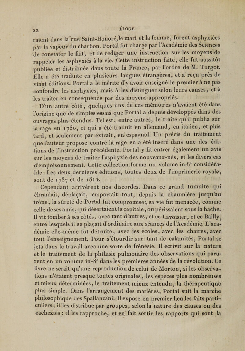 22 raient dans la~rue Saint-Honoré,le mari et la femme, furent asphyxiées par la vapeur du charbon. Por tai fut chargé par l’Académie des Sciences de constater le fait, et de rédiger une instruction sur les moyens de rappeler les asphyxiés à la vie. Cette instruction faite, elle fut aussitôt publiée et distribuée dans toute la France, par l’ordre de M. Turgot. Elle a été traduite en plusieurs langues étrangères, et a reçu près de vingt éditions. Portai a le mérite d’y avoir enseigné le premier à ne pas confondre les asphyxies, mais à les distinguer selon leurs causes, et à les traiter en conséquence par des moyens appropriés. D’un autre côté , quelques uns de ces mémoires n’avaient été dans l’origine que de simples essais que Portai a depuis développés dans des ouvrages plus étendus. Tel est, entre autres, le traite quil publia sur la rage en 1780, et qui a été traduit en allemand, en italien, et plus tard, et seulement par extrait, en espagnol. Un précis du traitement que l’auteur propose contre la rage en a été inséré dans une des édi¬ tions de l’instruction précédente. Portai y fit entrer également un avis sur les moyens de traiter l’asphyxie des nouveaux-nés, et les divers cas d’empoisonnement. Cette collection forme un volume in-8° considéra¬ ble. Les deux dernières éditions, toutes deux de l’imprimerie royale, sont de 1787 et de 1814. Cependant arrivèrent nos discordes. Dans ce grand tumulte qui ébranlait, déplaçait, emportait tout, depuis la chaumière jusqu’au trône, la sûreté de Portai fut compromise; sa vie fut menacée, comme celle de ses amis, qui désertaient la capitale, ou périssaient sous la hache. Il vit tombera ses côtés, avec tant d’autres, et ce Lavoisier, et ce Bailly? entre lesquels il se plaçait d’ordinaire aux séances de l’Académie. L’aca¬ démie elle-même fut détruite, avec les écoles, avec les chaires, avec tout l’enseignement. Pour s’étourdir sur tant de calamités, Portai se jeta dans le travail avec une sorte de frénésie. Il écrivit sur la nature et le traitement de la phthisie pulmonaire des observations qui paru¬ rent en un volume in-8° dans les premières années de la révolution. Ce livre ne serait qu’une reproduction de celui de Morton, si les observa¬ tions n’étaient presque toutes originales, les espèces plus nombreuses et mieux déterminées, le traitement mieux entendu, la thérapeutique plus simple. Dans l’arrangement des matières, Portai suit la marche philosophique des Spallanzani. Il expose en premier lieu les faits parti¬ culiers; il les distribue par groupes, selon la nature des causes ou des cachexies : il les rapproche, et en fait sortir les rapports qui sont la
