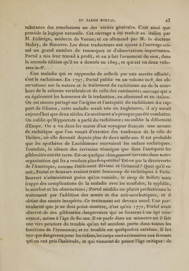 substance des conclusions ou des vérités générales. C’est ainsi que procède la logique naturelle. Cet ouvrage a été traduit en italien par M. Fédérigo, médecin de Yenise; et en allemand par M» le docteur Muhry, de Hanovre. Les deux traducteurs ont ajouté à l’ouvrage ori- nal un grand nombre de remarques et d’observations importantes. Portai a mis leur travail à profit, et en a fait l’ornement du sien, dans la seconde édition qu’il en a donnée en 1809 , et qui est en deux volu¬ mes in-8°. Une maladie qui se rapproche de celle-là par une secrète affinité, c’est le rachitisme. En 1797, Portai publia en un volume in-8o des ob¬ servations sur la nature et le traitement du rachitisme ou de la cour¬ bure de la colonne vertébrale et de celle des extrémités ; ouvrage qui a eu également les honneurs de la traduction, en allemand et en italien. On est encore partagé sur l’origine et l’antiquité du rachitisme. Au rap¬ port de Glisson, cette maladie serait née en Angleterre, il n’y aurait aujourd’hui que deux siècles. Ce sentiment n’a presque pas été combattu. On oublie qu’Hippocrate a parlé du rachitisme ; on oublie la difformité d’Esope. On a vu dans les mains d’un voyageur français une momie de rachitique que l’on venait d’extraire des tombeaux de la ville de Thèbes, où elle dormait depuis plus de deux mille ans. Il est probable que les apothètes de Lacédémone recevaient les enfans rachitiques. Toutefois, le silence des écrivains témoigne que dans l’antiquité les gibbosités ont été rares. Est-ce quelque changement survenu dans notre organisation qui les a rendues plus fréquentes? Est-ce par la découverte de l’Amérique, comme l’insinuent Zéviani et Grimaud? Quoi qu’il en soit, Portai et Bouvart avaient traité beaucoup de rachitiques à Paris. Bouvart n’administrait guère qu’un remède, le sirop de Bellet; mais frappé des complications de la maladie avec les scrofules, la syphilis, le scorbut et les obstructions, Portai modifia ou plutôt perfectionna le traitement par l’addition des amers et des anti-scorbutiques, et il obtint des succès inespérés. Ge traitement est devenu usuel. Une par¬ ticularité que je ne dois point, omettre, c’est qu’en 1772, Portai avait observé de ces gibbosités dangereuses qui se forment à un âge très- avancé, même à l’âge de 80 ans. Il en parle dans un mémoire où il Lût une vive peinture du trouble qu’un tel accident porte dans toutes les fonctions de l’économie; et ce trouble est quelquefois extrême. Il fait voir que dangereux pour les enfans,les corps sont nécessaires aux femmes qui en ont pris l’habitude, et qui viennent de passer l’âge critique : de