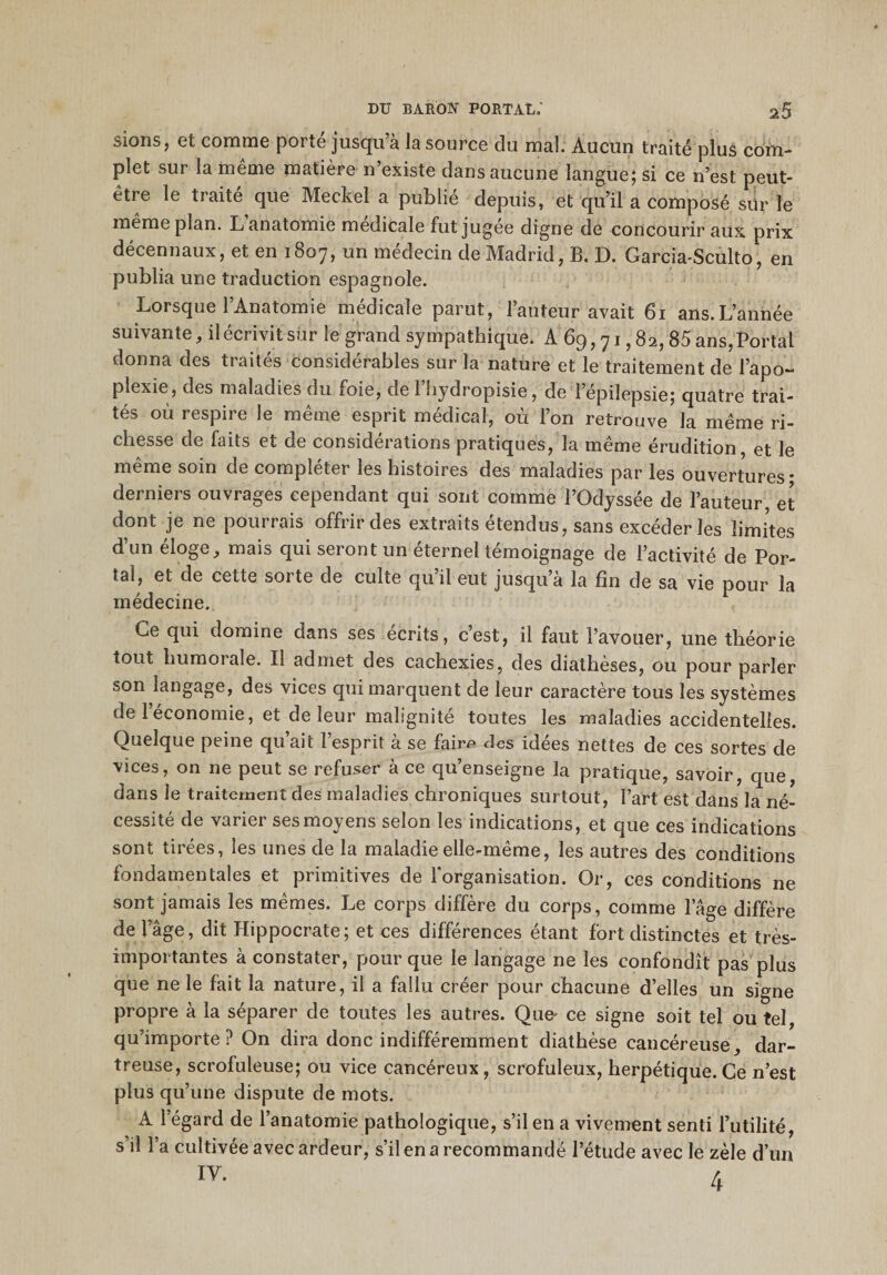 sions , et comme poi ie jusqu a la source clu mal. Aucun traité plus com¬ plet sur la meme matière n’existe dans aucune langue; si ce n’est peut- être le traité que Meckel a publié depuis, et qu’il a composé sur le même plan. L anatomie medicale fut jugee digne de concourir aux prix décennaux, et en 1807, un médecin de Madrid, B. D. Garcia-Sculto, en publia une traduction espagnole. Lorsque l’Anatomie médicale parut, l’auteur avait 61 ans.L’année suivante, il écrivit sur le grand sympathique. A 69,71,8 2,85 ans, Portai donna des traités considérables sur la nature et le traitement de l’apo¬ plexie, des maladies du foie, de 1 liydropisie, de l’épilepsie; quatre trai¬ tés où respire le même esprit médical, où l’on retrouve la même ri¬ chesse de faits et de considérations pratiques, la même érudition, et le même soin de compléter les histoires des maladies par les ouvertures - derniers ouvrages cependant qui sont comme l’Odyssée de l’auteur, et dont je ne pourrais offrir des extraits étendus, sans excéder les limites d’un éloge, mais qui seront un éternel témoignage de l’activité de Por¬ tai, et de cette sorte de culte qu’il eut jusqu’à la fin de sa vie pour la médecine. Ce qui domine dans ses écrits, c’est, il faut l’avouer, une théorie tout humorale. Il admet des cachexies, des diathèses, ou pour parler son langage, des vices qui marquent de leur caractère tous les systèmes de 1 économie, et de leur malignité toutes les maladies accidentelles. Quelque peine qu’ait l’esprit à se fairp des idées nettes de ces sortes de vices, on ne peut se refuser à ce qu’enseigne la pratique, savoir, que, dans le traitement des maladies chroniques surtout, Fart est dans la né¬ cessité de varier ses moyens selon les indications, et que ces indications sont tirées, les unes de la maladie elle-même, les autres des conditions fondamentales et primitives de l'organisation. Or, ces conditions ne sont jamais les mêmes. Le corps diffère du corps, comme lage diffère de l’âge, dit Hippocrate; et ces différences étant fort distinctes et très- importantes à constater, pour que le langage ne les confondît pas plus que ne le fait la nature, il a fallu créer pour chacune d’elles un signe propre à la séparer de toutes les autres. Que- ce signe soit tel ou tel, qu’importe? On dira donc indifféremment diathèse cancéreuse, dar- treuse, scrofuleuse; ou vice cancéreux , scrofuleux, herpétique. Ce n’est plus qu’une dispute de mots. A l’égard de l’anatomie pathologique, s’il en a vivement senti l’utilité, s’il l’a cultivée avec ardeur, s’il en a recommandé l’étude avec le zèle d’un