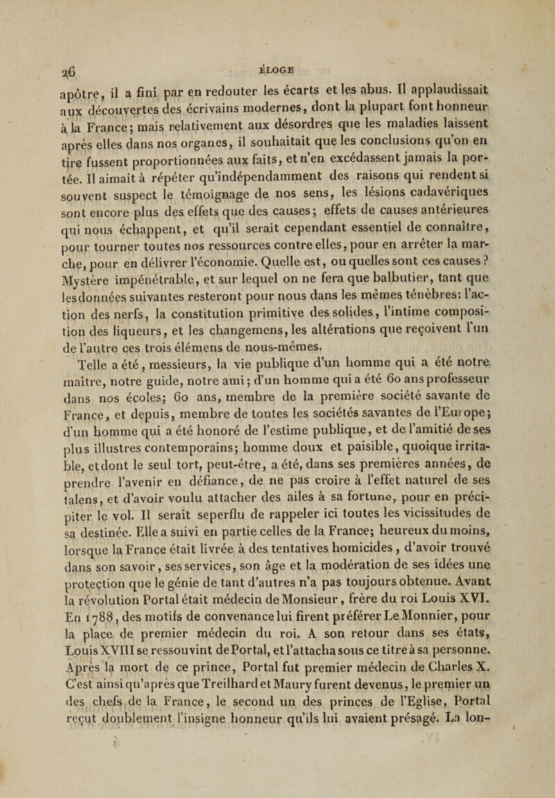 apôtre, il a fini par en redouter les écarts et les abus. Il applaudissait aux découvertes des écrivains modernes, dont la plupart font honneur à la France ; mais relativement aux desordres cpie les maladies laissent après elles dans nos organes, il souhaitait que les conclusions qu’on en tire fussent proportionnées aux faits, et n’en excédassent jamais la por¬ tée. Il aimait à répéter qu’indépendamment des raisons qui rendent si souvent suspect le témoignage de nos sens, les lésions cadavériques sont encore plus des effets que des causes; effets de causes antérieures qui nous échappent, et qu’il serait cependant essentiel de connaître, pour tourner toutes nos ressources contre elles, pour en arrêter la mar¬ che, pour en délivrer l’économie. Quelle est, ou quelles sont ces causes ? Mystère impénétrable, et sur lequel on ne fera que balbutier, tant que lesdonnées suivantes resteront pour nous dans les mêmes ténèbres: l’ac¬ tion des nerfs, la constitution primitive des solides, l’intime composi¬ tion des liqueurs, et les changemens, les altérations que reçoivent l’un de l’autre ces trois élémens de nous-mêmes. Telle a été, messieurs, la vie publique d’un homme qui a été notre maître, notre guide, notre ami; d’un homme quia été 60 ans professeur dans nos écoles; 60 ans, membre de la première société savante de France, et depuis, membre de toutes les sociétés savantes de l’Europe; d’un homme qui a été honoré de l’estime publique, et de l’amitié de ses plus illustres contemporains; homme doux et paisible, quoique irrita¬ ble, et dont le seul tort, peut-être, a été, dans ses premières années, de prendre l’avenir en défiance, de ne pas croire à l’effet naturel de ses talens, et d’avoir voulu attacher des ailes à sa fortune, pour en préci¬ piter le vol. Il serait seperflu de rappeler ici toutes les vicissitudes de sa destinée. Elle a suivi en partie celles de la France; heureux du moins, lorsque la France était livrée à des tentatives homicides , d’avoir trouvé dans son savoir, ses services, son âge et la modération de ses idées une protection que le génie de tant d’autres n’a pas toujours obtenue. Avant la révolution Portai était médecin de Monsieur, frère du roi Louis XVI. En 1788, des motifs de convenance lui firent préférer Le Monnier, pour la place de premier médecin du roi. A son retour dans ses états, Louis XVIII se ressouvint de Portai, et l’attacha sous ce titre à sa personne. Après la mort de ce prince, Portai fut premier médecin de Charles X. C’est ainsi qu’a près que Treilhard et Maury furent devenus, le premier un des chefs de la France, le second un des princes de l’Eglise, Portai reçut doublement l’insigne honneur qu’ils lui avaient présagé. La Ion- 4