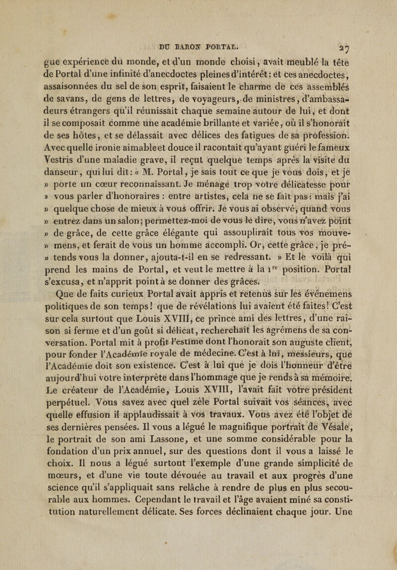 gue expérience du inonde, et d’un monde choisi, avait meublé la tête de Portai d’une infinité d’anecdoctes pleines d’intérêt : et ces anecdoctes, assaisonnées du sel de son esprit, faisaient le charme de ces assemblés de savans, de gens de lettres, de voyageurs, de ministres, d’ambassa¬ deurs étrangers qu’il réunissait chaque semaine autour de lui, et dont il se composait comme une académie brillante et variée, où il s’honorait de ses hôtes, et se délassait avec délices des fatigues de sa profession. Avec quelle ironie aimable et douce il racontait qu’ayant guéri le fameux Yestris d’une maladie grave, il reçut quelque temps après la visite du danseur, qui lui dit: « M. Portai, je sais tout ce que je vous dois, et je » porte un cœur reconnaissant. Je ménage trop votre délicatesse pour » vous parler d’honoraires : entre artistes, cela ne se fait pas: mais j’ai » quelque chose de mieux à vous offrir. Je vous ai observé, quand vous » entrez dans un salon; permettez-moi de vous le dire, vous n’avez point » de grâce, de cette grâce élégante qui assouplirait tous vos mouve- » mens, et ferait de vous un homme accompli. Or, cette grâce, je pré- » tends vous la donner, ajouta-t-il en se redressant. » Et le voilà qui prend les mains de Portai, et veut le mettre à la 1re position. Portai s’excusa, et n’apprit pointa se donner des grâces. Que de faits curieux Portai avait appris et retenus sur les événemens politiques de son temps! que de révélations lui avaient été faites! C’est sur cela surtout que Louis XVIII, ce prince ami des lettres, d’une rai¬ son si ferme et d’un goût si délicat, recherchait les agrémens de sa con¬ versation. Portai mit à profit l’estime dont l’honorait son auguste client, pour fonder l’Académie royale de médecine.C’est à lui, messieurs, que l’Académie doit son existence. C’est à lui que je dois l’honneur d’être aujourd’hui votre interprète dans l’hommage que je rends à sa mémoire. Le créateur de l’Académie, Louis XVIII, l’avait fait votre président perpétuel. Vous savez avec quel zèle Portai suivait vos séances, avec quelle effusion il applaudissait à vos travaux. Vous avez été l’objet de ses dernières pensées. Il vous a légué le magnifique portrait de Vésale, le portrait de son ami Lassone, et une somme considérable pour la fondation d’un prix annuel, sur des questions dont il vous a laissé le choix. Il nous a légué surtout l’exemple d’une grande simplicité de mœurs, et d’une vie toute dévouée au travail et aux progrès d’une science qu’il s’appliquait sans relâche à rendre de plus en plus secou- rable aux hommes. Cependant le travail et l’âge avaient miné sa consti¬ tution naturellement délicate. Ses forces déclinaient chaque jour. Une