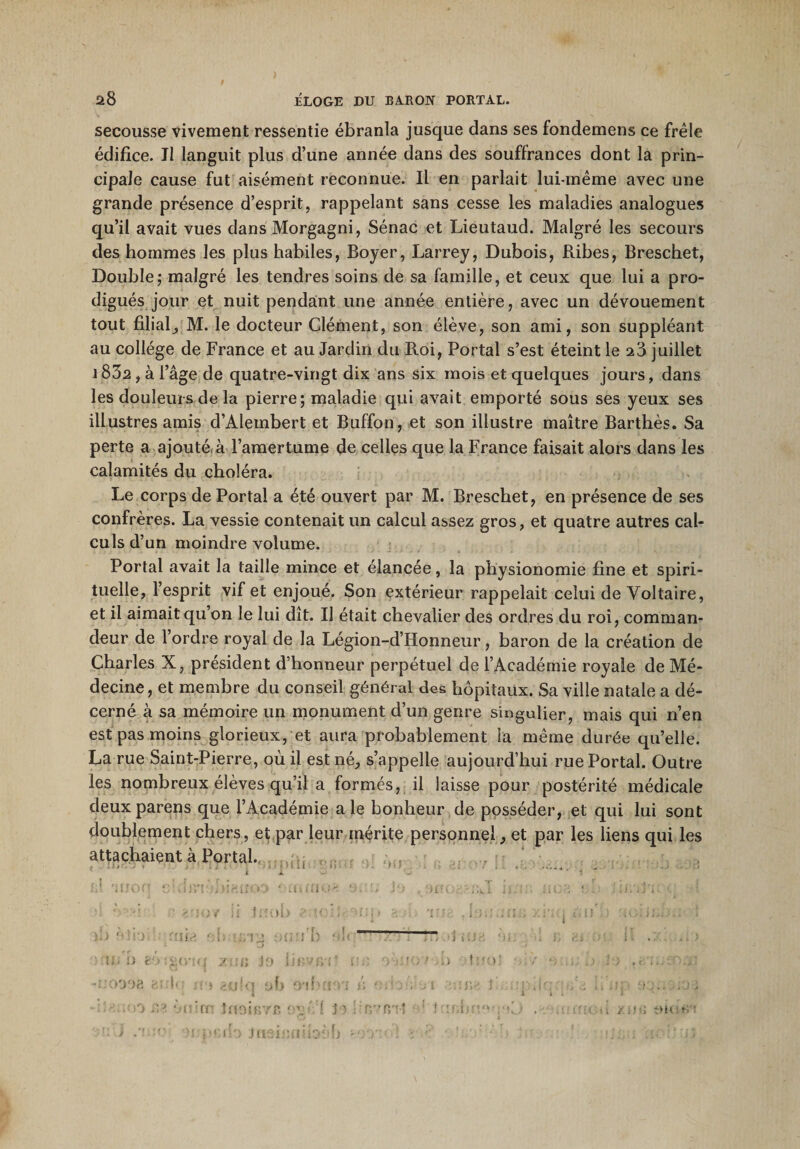 secousse vivement ressentie ébranla jusque dans ses fondemens ce frêle édifice. Il languit plus d’une année dans des souffrances dont la prin¬ cipale cause fut aisément reconnue. Il en parlait lui-même avec une grande présence d’esprit, rappelant sans cesse les maladies analogues qu’il avait vues dans Morgagni, Sénac et Lieutaud. Malgré les secours des hommes les plus habiles, Boyer, Larrey, Dubois, Ribes, Breschet, Double; malgré les tendres soins de sa famille, et ceux que lui a pro¬ digués jour et nuit pendant une année entière, avec un dévouement tout filial, M. le docteur Clément, son élève, son ami, son suppléant au collège de France et au Jardin du Roi, Portai s’est éteint le 28 juillet 1832 , à l’âge de quatre-vingt dix ans six mois et quelques jours, dans les douleurs de la pierre; maladie qui avait emporté sous ses yeux ses illustres amis d’Alembert et Buffon, et son illustre maître Barthès. Sa perte a ajouté,à l’amertume de celles que la France faisait alors dans les calamités du choléra. Le corps de Portai a été ouvert par M. Breschet, en présence de ses confrères. La vessie contenait un calcul assez gros, et quatre autres cal¬ culs d’un moindre volume. Portai avait la taille mince et élancée, la physionomie fine et spiri¬ tuelle, l’esprit vif et enjoué. Son extérieur rappelait celui de Voltaire, et il aimait qu on le lui dît. Il était chevalier des ordres du roi, comman¬ deur de l’ordre royal de la Légion-d’IIonneur, baron de la création de Charles X, président d’honneur perpétuel de l’Académie royale de Mé¬ decine, et membre du conseil général des hôpitaux. Sa ville natale a dé¬ cerné à sa mémoire un monument d’un genre singulier, mais qui n’en est pas moins glorieux, et aura probablement la même durée qu’elle. La rue Saint-Pierre, où il est né, s’appelle aujourd’hui rue Portai. Outre les nombreux élèves qu’il a formés, il laisse pour postérité médicale deux parens que l’Académie a le bonheur de posséder, et qui lui sont doublement chers, et par leur mérite personnel, et par les liens qui les attachaient à Portai. \i*&lt;. * » . , . ■&gt; • ' ; i l &gt; ; • t ' r . ' • m b êorgo'iq xnn lievivi- i’-' &gt; ■ :o ' b tiu&gt;; ■1 • , 0 ■ ) -uoooa aide ir&gt; .tulci oh o*ibtm /; ' .‘.-.V i i ■• A ' A: Rm, ,■ 10 ,vj, ènirn tnair.Tf. i \ VI J&gt;5 ! nvfi'ît ’ ! :r;hu'* •&gt;[.,* . 'u -. xw«; 010 1.1 ■ -1 ti rn ; • iifeî b