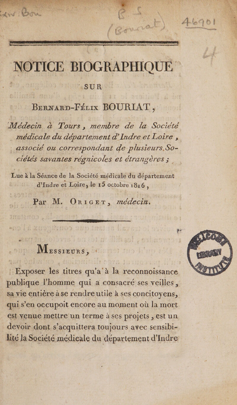 NOTICE BIOGRAPHIQUE ^ SUR BER]&gt;rARD-F:éLix BOURIAT ^ Médecin à Tours j membre de la Société médicale du département d^Indre et Loire , associé ou correspondant cfe plusieurs,So^ ci étés savantes régnicoles et étrangères ; Lue à la Séance de la Société médicale du département d’Indre et Loire, le l5 octobre 1816 , Par M. Ok I G E T médecin* IMessieürs, Exposer les titres qu*a’à la reconnoissance publique l’homme qui a consacré ses veilles ^ sa vie entière à se rendre utile à ses concitoyens, qui s’en occupoit encore au moment oii la mort est venue mettre un terme à ses projets, est un devoir dont s’acquittera toujours avec sensibi¬ lité la Société médicale du département d’Indre O»