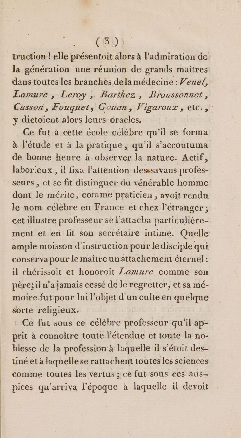 Iruction ! elle présentoit alors à l’admiration de la génération une réunion de grands maîtres dans toutes les branches de la médecine : Venel^ Lamure , Leroy , Barthez , Broussonnet, Cusson y Fouquet y Gouariy Vigai^oux y etc., y dictoieut alors leurs oracles. Ce fut à cette école célèbre qu’il se forma à l’étude et à la pratique , qu’il s’accoutuma de bonne heure à observer la nature. Actif, labor’eux , il fixa l’attention des^savans profes¬ seurs , et se fit distinguer du vénérable homme dont le mérite, comme praticien, avoft rendu le nom célèbre en France et chez l’étranger 3 cet illustre professeur se l’attacha particulière¬ ment et en fit son secrétaire intime. Quelle ample moisson d’instruction pour le disciple qui conserva pour le maître un attachement éternel : il chérissoit et honoroit Lamure comme son père; il n*a jamais cessé de le regretter, et sa mé¬ moire fut pour lui l’objet d’un culte en quelque sorte religieux. Ce fut sous ce célèbre professeur qu’il ap¬ prit à connoître toute l’étendue et toute la no¬ blesse de la profession à laquelle il s’étoit des¬ tiné et à laquelle se rattachent toutes les sciences comme toutes les vertus ; ce fut sous ces aus¬ pices qu’arriva l’époque à laquelle il devoit