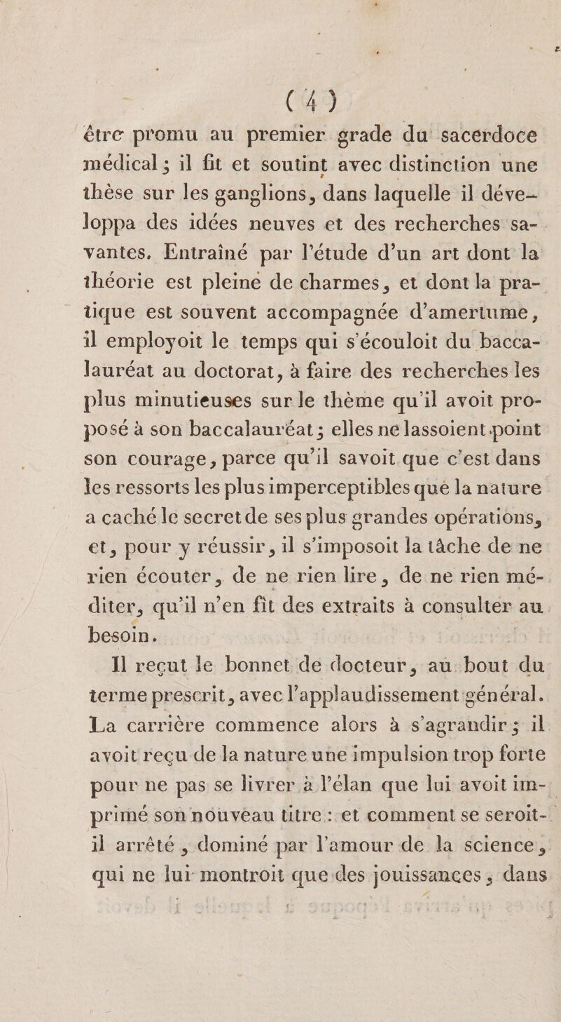 €tre promu au premier grade du sacerdoce juédical: il fit et soutint avec distinction une 9 thèse sur les ganglions, dans laquelle il déve¬ loppa des idées neuves et des recherches sa¬ vantes. Entraîné par l’étude d’un art dont la théorie est pleine de charmes, et dont la pra¬ tique est souvent accompagnée d’amertume, il employoit le temps qui s’écouloit du bacca¬ lauréat au doctorat, à faire des recherches les plus minutieuses sur le thème qu’il avoit pro¬ posé à son baccalauréat j elles ne lassoient.point son courage, parce qu’il savoit que c’est dans les ressorts les plus imperceptibles que la nature a caché le secret de ses plus grandes opérations, et, pour y réussir, il s’imposoit la tâche de ne rien écouter, de ne rien lire, de ne rien mé¬ diter, qu’il n’en fît des extraits à consulter au besoin. Il reçut le bonnet de docteur, au bout du terme prescrit, avec l’applaudissement général. La carrière commence alors à s’agrandir j il avoit reçu de la nature une Impulsion trop forte pour ne pas se livrer à l’élan que lui avoit im¬ primé son nouveau titre : et comment se seroit- ii arrêté , dominé par l’amour de la science, qui ne lui montroit que des jouissances, dans