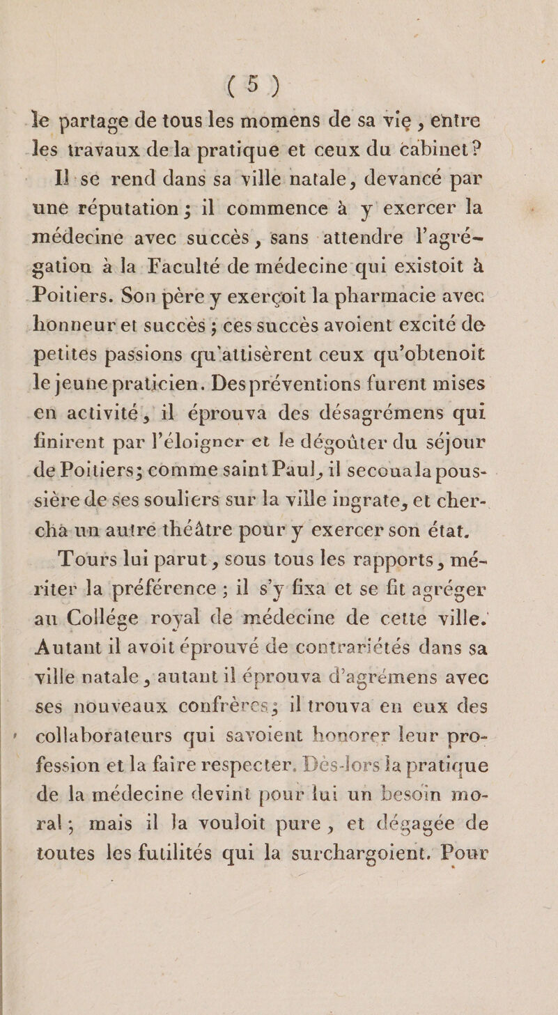 le partage de tous les momens de sa vie , entre les travaux delà pratique et ceux du caîbinet? Il se rend dans sa ville natale, devancé par une réputation; il commence à y exercer la médecine avec succès, sans attendre Tagré- gatiou à la Faculté de médecine qui existoit à Poitiers. Son père y exerçoit la pharmacie avec honneur et succès ; ces succès avoient excité do petites passions qu'attisèrent ceux qu’obtenoit le jeune praticien. Des préventions furent mises en activité, il éprouva des désagrémens qui finirent par l’éloigncr et le dégoûter du séjour de Poitiers; comme saint Paul, il secouala pous¬ sière de ses souliers sur la ville ingrate, et cher¬ cha un autre théâtre pour y exercer son état. Tours lui parut, sous tous les rapports, mé¬ riter la préférence ; il s’y fixa et se fit agréger au Collège royal de médecine de cette ville. Autant il avoit éprouvé de contrariétés dans sa ville natale, autant il éprouva d'agrëmens avec ses nouveaux confrères; il trouva en eux des collaborateurs qui savoient honorer leur pro¬ fession et la faire respecter. Dès-lors la pratique de la médecine devint pour lui un besoin mo¬ ral mais il la vouloit pure , et dégagée de toutes les futilités qui la surchargoient. Pour