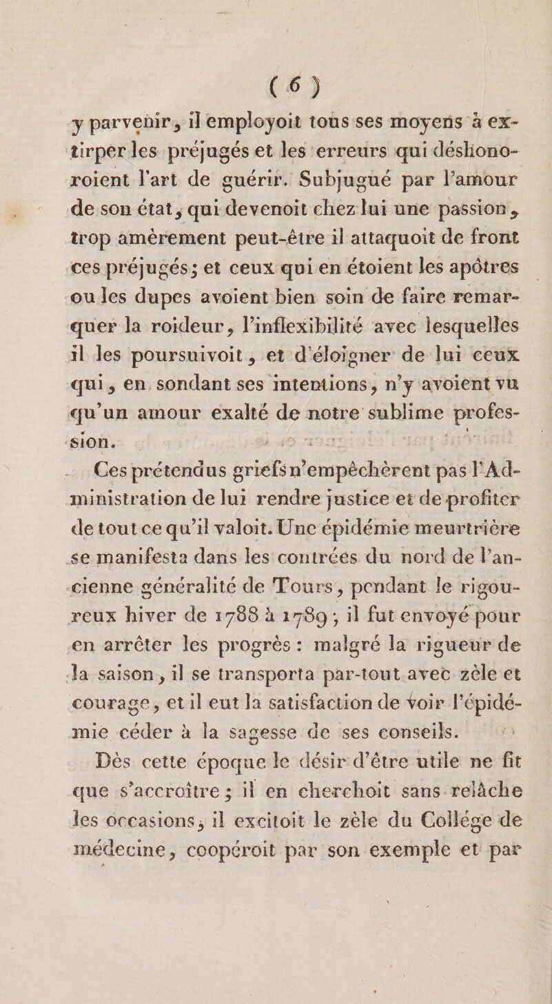 y parvenir^ il employoit tous ses moyens à ex¬ tirper les préjugés et les erreurs qui désliono- roient l’art de guérir. Subjugué par ramour de sou état, qui devenort chez lui une passion^ trop amèrement peut-être il attaquoit de front ces préjugés; et ceux qui en étoient les apôtres ou les dupes aYoient bien soin de faire remar¬ quer la roideur, rinflexibilité ayec lesquelles il les poursuivoit, et d’éloIgner de lui ceux qui, en sondant ses intentions, n’y avoientTU qu’un amour exalté de notre sublime profes- . • sion. Ces prétendus griefs n’empêchèrent pas l’Ad¬ ministration de lui rendre justice et de profiter de tout ce qu’il valoit. Une épidémie meurtrière se manifesta dans les contrées du nord de l’an¬ cienne généralité de Tours, pendant le rigou¬ reux hiver de 1788 à 1789 *, il fut envoyé pour en arrêter les progrès : malgré la rigueur de la saison, il se transporta par-tout avec zèle et courage, et il eut la satisfaction de Voir Tépidé- mie céder à la sagesse de ses conseils. Dès cette époque le désir d’être utile ne fît que s’accroître ; il en cherchoit sans relâche les occasions^ il excitoit le zèle du Collège de médecine, coopéroit par son exemple et par
