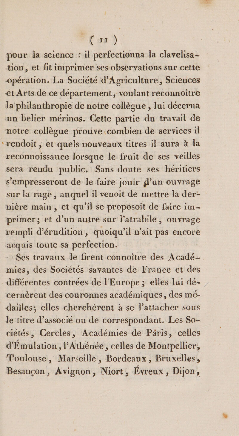 pour la science : il perfectionna la clavelisa- tion, et fit imprimer ses observations sur cette •opération. La Société d’Agriculture^ Sciences ^t Arts de ce département, voulant recounoîlre la philanthropie de notre collègue ^ lui décerna nn belier mérinos. Cette partie du travail de notre collègue prouve \combien de services il rendoit, et quels nouveaux titres il aura à la reconnoissauce lorsque le fruit de ses veilles sera rendu public. Sans doute ses héritiers s’empresseront de le faire jouir ^’un ouvrage sur la rage ^ auquel il venoii de mettre la der¬ nière main 3 et qu’il se proposoit de faire im¬ primer; et d’un autre sur ratrabile_, ouvrage rempli d’érudition , quoiqu’il n’ait pas encore acquis toute sa perfection. Ses travaux le firent connoître des Acadé¬ mies, des Sociétés savantes de France et des différentes contrées de l’Europe; elles lui dé¬ cernèrent des couronnes académiques, des mé- &lt;laille5*, elles cherchèrent à se l’attacher sous le titre d’associé ou de correspondant. Les So¬ ciétés, Cercles, Académies de Paris, celles d’Émulation, l’Athénée, celles de Montpellier, Toulouse, Marseille, Bordeaux, Bruxelles, Besançon, Avignon, Niort, Evreux, Dijon,