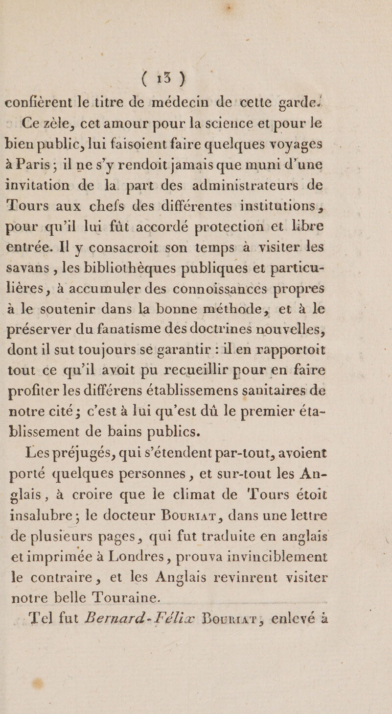 ( «3 ) confièrent le titre de médecin de cette garde- Ce zèie_, cet amour pour la science et pour le bien public, lui faisoient faire quelques voyages à Paris 3 il ne s’y rendoit jamais que muni d’une invitation de la part des administrateurs de Tours aux chefs des différentes institutions, pour qu’il lui fût accordé protection et libre entrée. Il y consacroit son temps à visiter les savans , les bibliothèques publiques et particu¬ lières, à accumuler des connoissances propres à le soutenir dans la bonne méthode, et à le préserver du fanatisme des doctrines nouvelles, dont il sut toujours se garantir : il en rapportoit tout ce qu’il avoit pu recueillir pour en faire profiter les différens établissemens sanitaires de notre cité j c’est à lui qu’est dû le premier éta¬ blissement de bains publics. Ces préjugés, qui s’étendent par-tout, avoient porté quelques personnes, et sur-tout les An¬ glais , à croire que le climat de Tours étoit insalubre 5 le docteur Bouhiat, dans une lettre de plusieurs pages, qui fut traduite en anglais et imprimée à Londres, prouva invinciblement le contraire, et les Anglais revinrent visiter notre belle Touraine. Tel fut Bernard-Félix Boüriat^ enlevé à