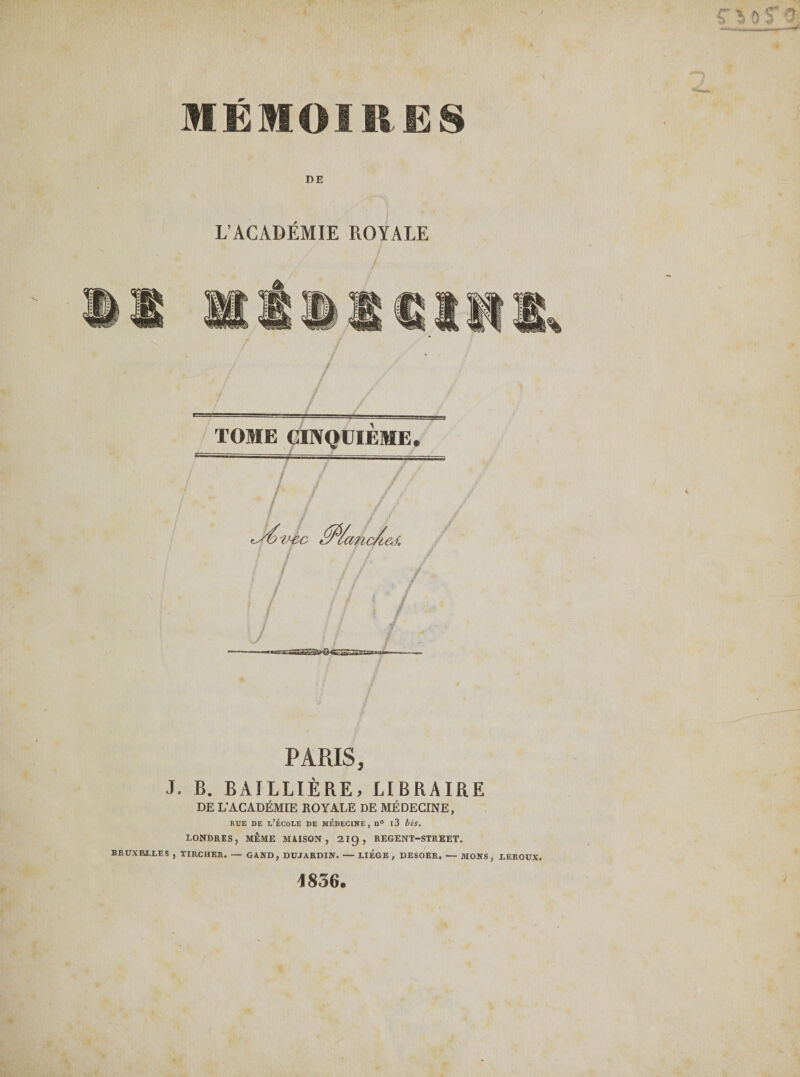 J BRUXELLES DE L’ACADÉMIE ROYALE / TOME CINQUIEME. tSÔtcc Éfi/ancAeJ. 7 / / J PARIS, . B. BAILLIÈRE, LIBRAIRE DE L'ACADÉMIE ROYALE DE MÉDECINE, bue de l’école de médecine, n° i3 bis. LONDRES, MÊME MAISON, 2ig, REGENT-STREET. TIRCHER. — GAIfD, DUJARDIN. - LIEGE , DESOER, - MOIfS , LEROUX, 4836.