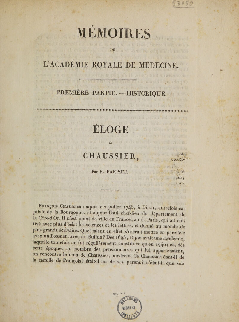 DE L’ACADÉMIE ROYALE DE MEDECINE. PREMIÈRE PARTIE. — HISTORIQUE. ÉLOGE CHAUSSIER, ^2 : • o lh. Par E. PARISET. A/’e f-n •> - . ■>.«> François Chaussier naquit le 2 juillet 1746, à Dijon, autrefois ca¬ pitale de la Bourgogne, et aujourd’hui chef-lieu du département de la Côte-dOr. Il n’est point de ville en France, après Paris, qui ait cul¬ tivé avec plus d’éclat les sciences et les lettres, et donné au monde de plus grands écrivains. Quel talent en effet s’oserait mettre en parallèle avec un Bossuet, avec un Buffon? Dès i693, Dijon avait une académie, laquelle toutefois ne fut régulièrement constituée qu’en 1740; et, dès cette époque, au nombre des pensionnaires qui lui appartenaient on rencontre le nom de Chaussier, médecin. Ce Chaussier était-il de la famille de François? était-il un de ses parens? n’était-il que son