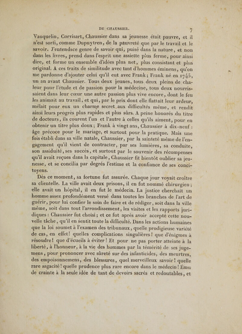 Vauquelin, Corvisart, Chaussier dans sa jeunesse était pauvre, et il n’est sorti, comme Dupuytren, de la pauvreté que par le travail et le savoir. J’entendsce genre de savoir qui, puisé dans la nature, et non dans les livres, prend dans l’esprit une assiette plus ferme, pour ainsi dire, et forme un ensemble d’idées plus net, plus consistant et plus original. A ces traits de similitude avec tant d’hommes éminens, qu’on me pardonne d’ajouter celui qu’il eut avec Frank; Frank né en i';45, un an avant Chaussier. Tous deux jeunes, tous deux pleins de cha¬ leur pour l’étude et de passion pour la médecine, tous deux nourris¬ saient dans leur cœur une autre passion plus vive encore, dont le feu les animait au travail, et qui, par le prix dont elle flattait leur ardeur, mêlait pour eux un charme secret aux difficultés même, et rendit ainsi leurs progrès plus rapides et plus sûrs. A peine honorés du titre de docteurs, ils courent l’un et l’autre à celles qu’ils aiment, pour en obtenir un titre plus doux; Frank à vingt ans, Chaussier à dix-neuf: âge précoce pour le mariage, et surtout pour la pratique. Mais une fois établi dans sa ville natale, Chaussier, par la sainteté même de l’en¬ gagement qu’il vient de contracter, par ses lumières, sa conduite, son assiduité, ses succès, et surtout par le souvenir des récompenses qu’il avait reçues dans la capitale, Chaussier fit bientôt oublier sa jeu¬ nesse, et se concilia par degrés l’estime et la confiance de ses conci¬ toyens. Dès ce moment, sa fortune fut assurée. Chaque jour voyait croître sa clientelle. La ville avait deux prisons, il en fut nommé chirurgien; elle avait un hôpital, il en fut le médecin. La justice cherchait un homme assez profondément versé dans toutes les branches de l’art de guérir, pour lui confier le soin de faire et de rédiger, soit dans la ville même, soit dans tout l’arrondissement, les visites et les rapports juri¬ diques : Chaussier fut choisi ; et ce fut après avoir accepté cette nou¬ velle tâche, qu’il en sentit toute la difficulté. Dans les actions humaines que la loi soumet à l’examen des tribunaux, quelle prodigieuse variété de cas, en effet! quelles complications singulières! que d’énigmes à résoudre! que d’écueils à éviter! Et pour ne pas porter atteinte à la liberté, à l’honneur, à la vie des hommes par la témérité de ses juge- mens, pour prononcer avec sûreté sur des infanticides, des meurtres, des empoisonnemens, des blessures, quel merveilleux savoir! quelle rare sagacité ! quelle prudence plus rare encore dans le médecin ! Ému de crainte à la seule idée de tant de devoirs sacrés et redoutables, et