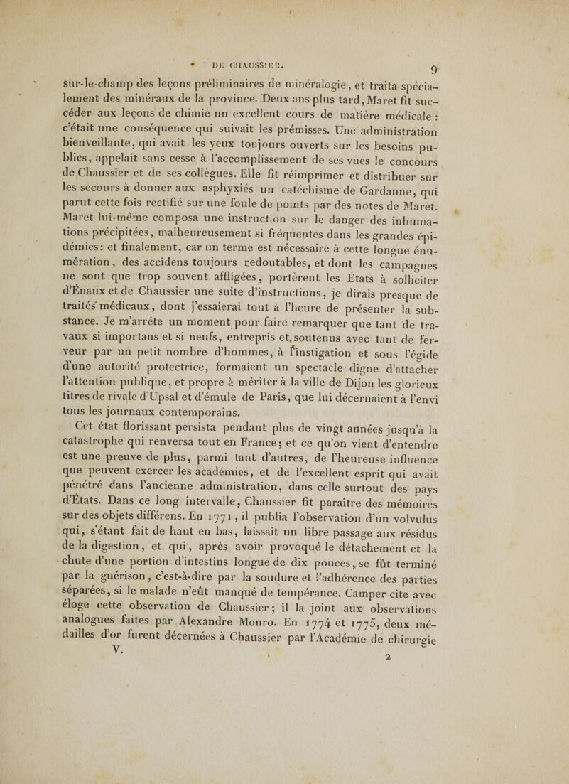 • DE CF1A.ÜSSIE R. 0 sur-le-champ des leçons préliminaires de minéralogie, et traita spécia¬ lement des minéraux de la province. Deux ans plus tard,Maret fit suc¬ céder aux leçons de chimie un excellent cours de matière médicale : c’était une conséquence qui suivait les prémisses. Une administration bienveillante, qui avait les yeux toujours ouverts sur les besoins pu¬ blics, appelait sans cesse a 1 accomplissement de ses vues le concours de Chaussier et de ses collègues. Elle fit réimprimer et distribuer sur les secours à donner aux asphyxiés un catéchisme de Gardanne, qui parut cette fois rectifié sur une foule de points par des notes de Maret. Maret lui-même composa une instruction sur le danger des inhuma¬ tions précipitées, malheureusement si fréquentes dans les grandes épi¬ démies: et finalement, car un terme est nécessaire à cette longue énu¬ mération , des accidens toujours redoutables, et dont les campagnes ne sont que trop souvent affligées, portèrent les États à solliciter d’Énaux et de Chaussier une suite d’instructions, je dirais presque de traités médicaux, dont j’essaierai tout à l’heure de présenter la sub¬ stance. Je m’arrête un moment pour faire remarquer que tant cîe tra¬ vaux si importans et si neufs, entrepris et,soutenus avec tant de fer¬ veur par un petit nombre d’hommes, à finstigation et sous l’égide d’une autorité protectrice, formaient un spectacle digne d’attacher l’attention publique, et propre à méritera la ville de Dijon les glorieux titres de rivale d’Upsal et d’émule de Paris, que lui décernaient à l’envi tous les journaux contemporains. Cet état florissant persista pendant plus de vingt années jusqu’à la catastrophe qui renversa tout en France; et ce qu’on vient d’entendre est une preuve de plus, parmi tant d’autres, de l’heureuse influence que peuvent exeicer les academies, et de 1 excellent esprit qui avait pénétré dans l’ancienne administration, dans celle surtout des pays d’Etats. Dans ce long intervalle, Chaussier fît paraître des mémoires sur des objets différens. En 1771 , il publia l’observation d’un volvulus qui, s’étant fait de haut en bas, laissait un libre passage aux résidus de la digestion, et qui, après avoir provoqué le détachement et la chute d’une portion d’intestins longue de dix pouces, se fût terminé pai la guérison, cest-a-dire par la soudure et ; adhérence des parties séparées, si le malade 11’eût manqué de tempérance. Camper cite avec éloge cette observation de Chaussier; il la joint aux observations analogues faites par Alexandre Monro. En *774 et 1775, deux mé¬ dailles d or furent décernées à Chaussier par l’Académie de chirurgie V • &gt; 2