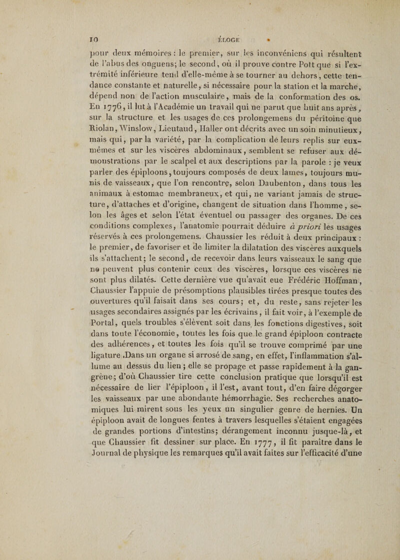 pour deux mémoires : le premier, sur les inconvéniens qui résultent de l’abus des onguens; le second, où il prouve contre Pott que si l’ex¬ trémité inférieure tend d’elle-même à se tourner au dehors, cette ten¬ dance constante et naturelle, si nécessaire pour la station et la marche, dépend non de l’action musculaire, mais de la conformation des os. En 1776, il lut à l’Académie un travail qui ne parut que huit ans après, sur la structure et les usages de ces prolongemens du péritoine que Riolan, Winslow, Lieutaud, Haller ont décrits avec un soin minutieux, mais qui, parla variété, par la complication dé leurs replis sur eux- mêmes et sur les viscères abdominaux, semblent se refuser aux dé¬ monstrations par le scalpel et aux descriptions par la parole : je veux parler des épiploons,toujours composés de deux lames, toujours mu¬ nis de vaisseaux, que l’on rencontre, selon Daubenton, dans tous les animaux à estomac membraneux, et qui, ne variant jamais de struc¬ ture, d’attaches et d’origine, changent de situation dans l’homme, se¬ lon les âges et selon l’état éventuel ou passager des organes. De ces conditions complexes, l’anatomie pourrait déduire à priori les usages réservés à ces prolongemens. Chaussier les réduit à deux principaux : le premier, de favoriser et de limiter la dilatation des viscères auxquels ils s’attachent; le second, de recevoir dans leurs vaisseaux le sang que ne peuvent plus contenir ceux des viscères, lorsque ces viscères ne sont plus dilatés. Cette dernière vue qu’avait eue Frédéric Hoffman, Chaussier l’appuie de présomptions plausibles tirées presque toutes des ouvertures qu’il faisait dans ses cours; et, du reste, sans rejeter les usages secondaires assignés par les écrivains , il fait voir, à l’exemple de Portai, quels troubles s’élèvent soit dans, les fonctions digestives, soit dans toute l’économie, toutes les fois que le grand épiploon contracte des adhérences, et toutes les fois qu’il se trouve comprimé par une ligature .Dans un organe si arrosé de sang, en effet, l’inflammation s’al¬ lume au dessus du lien ; elle se propage et passe rapidement à la gan¬ grène; d’où Chaussier tire cette conclusion pratique que lorsqu’il est nécessaire de lier l’épiploon, il l’est, avant tout, d’en faire dégorger les vaisseaux par une abondante hémorrhagie. Ses recherches anato¬ miques lui mirent sous les yeux un singulier genre de hernies. Un épiploon avait de longues fentes à travers lesquelles s’étaient engagées de grandes portions d’intestins; dérangement inconnu jusque-là, et que Chaussier fit dessiner sur place. En 1777, il fit paraître dans le Journal de physique les remarques qu’il avait faites sur l’efficacité d’une