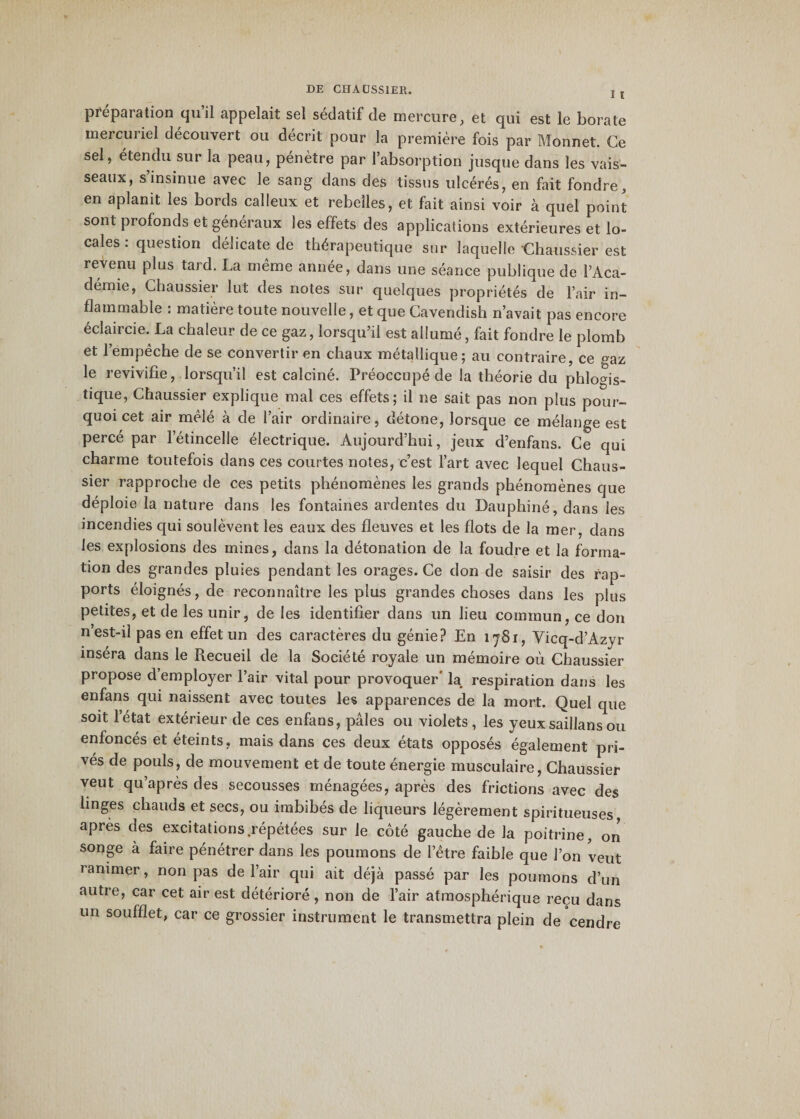 I I préparation qu’il appelait sel sédatif de mercure, et qui est le borate mercuriel découvert ou décrit pour la première fois par Monnet. Ce sel, étendu sur la peau, pénètre par l’absorption jusque dans les vais¬ seaux, s’insinue avec le sang dans des tissus ulcérés, en fait fondre, en aplanit les bords calleux et rebelles, et fait ainsi voir à quel point sont profonds et généraux les effets des applications extérieures et lo¬ cales : question délicate de thérapeutique sur laquelle Chaussier est revenu plus tard. La même année, dans une séance publique de l’Aca¬ démie, Chaussier lut des notes sur quelques propriétés de l’air in¬ flammable : matière toute nouvelle, et que Cavendish n’avait pas encore éclaircie. La chaleur de ce gaz, lorsqu’il est allumé, fait fondre le plomb et l’empêche de se convertir en chaux métallique; au contraire, ce °az le revivifie, lorsqu’il est calciné. Préoccupé cle la théorie du phloms- tique, Chaussier explique mal ces effets; il ne sait pas non plus pour¬ quoi cet air mêlé à de l’air ordinaire, détone, lorsque ce mélange est percé par l’étincelle électrique. Aujourd’hui, jeux d’enfans. Ce qui charme toutefois dans ces courtes notes, c’est l’art avec lequel Chaus¬ sier rapproche de ces petits phénomènes les grands phénomènes que déploie la nature dans les fontaines ardentes du Dauphiné, dans les incendies qui soulèvent les eaux des fleuves et les flots de la mer, dans les explosions des mines, dans la détonation de la foudre et la forma¬ tion des grandes pluies pendant les orages. Ce don de saisir des rap¬ ports éloignés, de reconnaître les plus grandes choses dans les plus petites, et de les unir, de les identifier dans un lieu commun, ce don n’est-il pas en effet un des caractères du génie? En 1781, Vicq-d’Azyr inséra dans le Recueil de la Société royale un mémoire où Chaussier propose d’employer l’air vital pour provoquer' la respiration dans les enfans qui naissent avec toutes les apparences de la mort. Quel que soit l’état extérieur de ces enfans, pâles ou violets, les yeuxsaillansou enfonces et éteints, mais dans ces deux états opposés également pri¬ vés de pouls, de mouvement et de toute énergie musculaire, Chaussier veut qu’après des secousses ménagées, après des frictions avec des linges chauds et secs, ou imbibés de liqueurs légèrement spiritueuses, apres des excitations.répétées sur le côté gauche de la poitrine, on songe à faire pénétrer dans les poumons de l’être faible que l’on veut ranimer, non pas de l’air qui ait déjà passé par les poumons d’un autre, car cet air est détérioré, non de l’air atmosphérique reçu dans un soufflet, car ce grossier instrument le transmettra plein de cendre