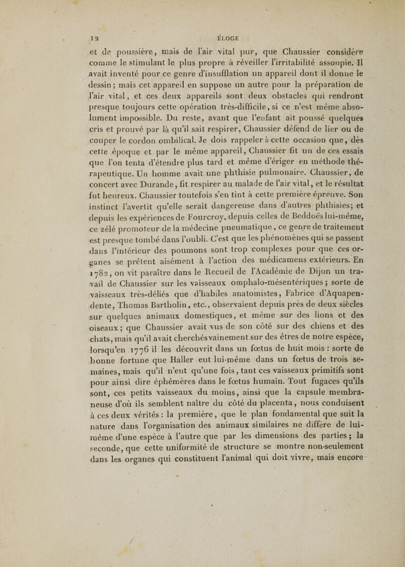 et de poussière, mais de l’air vital pur, que Chaussier considère comme le stimulant le plus propre à réveiller l’irritabilité assoupie. Il avait inventé pour ce genre d’insufflation un appareil dont il donne le dessin ; mais cet appareil en suppose un autre pour la préparation de l’air vital, et ces deux appareils sont deux obstacles qui rendront presque toujours cette opération très-difficile, si ce n’est même abso¬ lument impassible. Du reste, avant que l’enfant ait poussé quelques cris et prouvé par là qu’il sait respirer, Chaussier défend de lier ou de couper le cordon ombilical. Je dois rappeler à cette occasion que, dès cette époque et par le même appareil, Chaussier fit un de ces essais que l’on tenta d’étendre plus tard et même d’ériger en méthode thé¬ rapeutique. Un homme avait une phthisie pulmonaire. Chaussier, de concert avec Durande, fit respirer au malade de l’air vital, et le résultat fut heureux. Chaussier toutefois s’en tint à cette première épreuve. Son instinct l’avertit qu’elle serait dangereuse dans d autres phthisies; et depuis les expériences de Fourcroy, depuis celles de Beddoè's lui-même, ce zélé promoteur de la médecine pneumatique , ce genre de traitement est presque tombé dans l’oubli. C’est que les phénomènes qui se passent dans l’intérieur des poumons sont trop complexes pour que ces or¬ ganes se prêtent aisément à l’action des médicamens extérieurs. En 1782, on vit paraître dans le Recueil de l’Académie de Dijon un tra¬ vail de Chaussier sur les vaisseaux omphalo-mésentériques ; sorte de vaisseaux très-déliés que d’habiles anatomistes, Fabrice d’Aquapen- dente, Thomas Bartholin, etc., observaient depuis près de deux siècles sur quelques animaux domestiques, et même sur des lions et des oiseaux; que Chaussier avait vus de son côté sur des chiens et des chats, mais qu’il avait cherchés vainement sur des êtres de notre espèce, lorsqu’en 1776 il les découvrit dans un fœtus de huit mois : sorte de bonne fortune que Haller eut lui-même dans un fœtus de trois se¬ maines, mais qu’il n’eut qu’une fois , tant ces vaisseaux primitifs sont pour ainsi dire éphémères dans le fœtus humain. Tout fugaces qu’ils sont, ces petits vaisseaux du moins, ainsi que la capsule membra¬ neuse d’où ils semblent naître du côté du placenta, nous conduisent à ces deux vérités : la première, que le plan fondamental que suit la nature dans l’organisation des animaux similaires ne diffère de lui- même d’une espèce à l’autre que par les dimensions des parties ; la seconde, que cette uniformité de structure se montre non-seulement dans les organes qui constituent l’animal qui doit vivre, mais encore