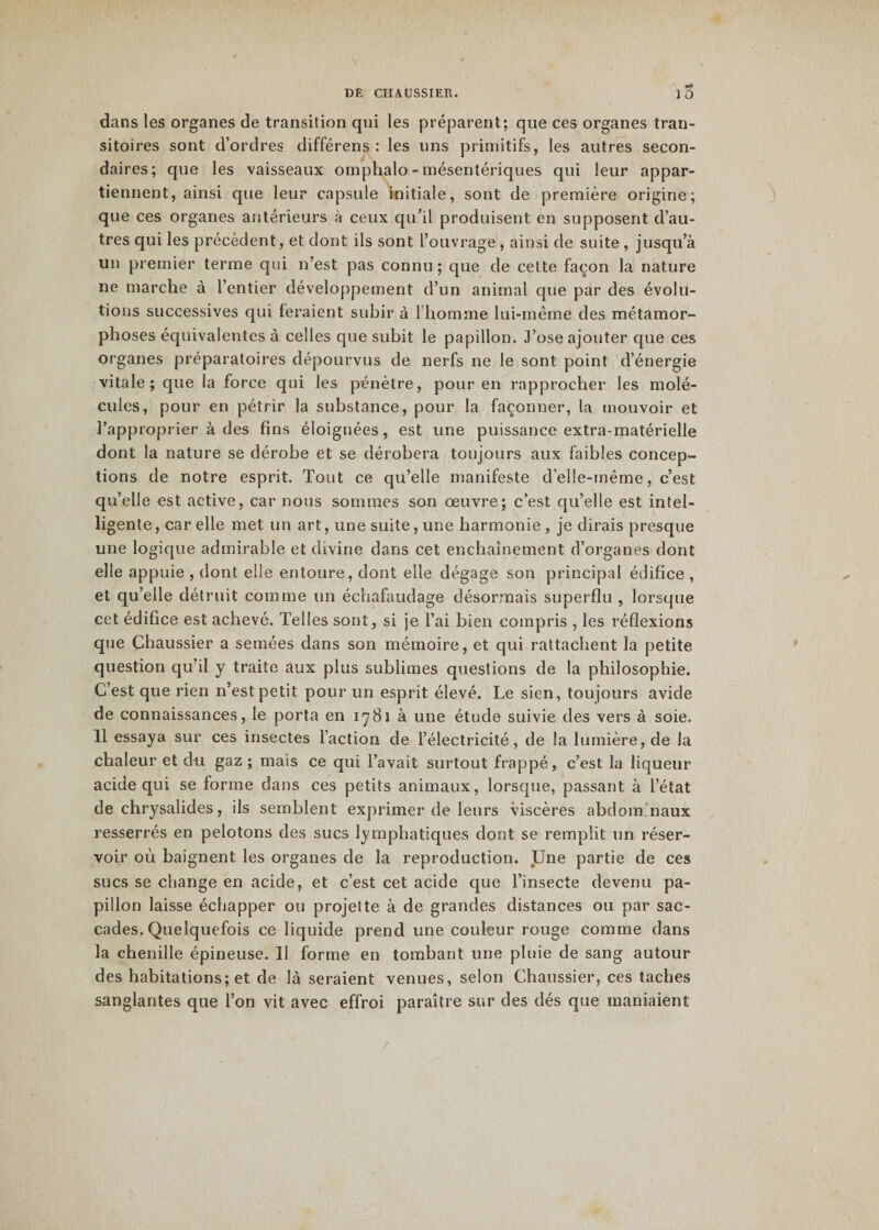 DE CHALISSIER. î5 dans les organes de transition qui les préparent: que ces organes tran¬ sitoires sont d’ordres différens : les uns primitifs, les autres secon¬ daires; que les vaisseaux omphalo - mésentériques qui leur appar¬ tiennent, ainsi que leur capsule initiale, sont de première origine; que ces organes antérieurs à ceux qu’il produisent en supposent d’au¬ tres qui les précèdent, et dont ils sont l’ouvrage , ainsi de suite , jusqu’à un premier terme qui n’est pas connu; que de cette façon la nature ne marche à l’entier développement d’un animal que par des évolu¬ tions successives qui feraient subir à 1 homme lui-même des métamor¬ phoses équivalentes à celles que subit le papillon. J’ose ajouter que ces organes préparatoires dépourvus de nerfs ne le sont point d’énergie vitale; que la force qui les pénètre, pour en rapprocher les molé¬ cules, pour en pétrir la substance, pour la façonner, la mouvoir et l’approprier à des fins éloignées, est une puissance extra-matérielle dont la nature se dérobe et se dérobera toujours aux faibles concep¬ tions de notre esprit. Tout ce qu’elle manifeste d’elle-même, c’est qu’elle est active, car nous sommes son œuvre; c’est qu’elle est intel¬ ligente, car elle met un art, une suite, une harmonie, je dirais presque une logique admirable et divine dans cet enchaînement d’organes dont elle appuie , dont elle entoure, dont elle dégage son principal édifice , et qu’elle détruit comme un échafaudage désormais superflu , lorsque cet édifice est achevé. Telles sont, si je l’ai bien compris , les réflexions que Chaussier a semées dans son mémoire, et qui rattachent la petite question qu’il y traite aux plus sublimes questions de la philosophie. C’est que rien n’est petit pour un esprit élevé. Le sien, toujours avide de connaissances, le porta en 1781 à une étude suivie des vers à soie. 11 essaya sur ces insectes l’action de l’électricité, de la lumière, de la chaleur et du gaz; mais ce qui l’avait surtout frappé, c’est la liqueur acide qui se forme dans ces petits animaux, lorsque, passant à l’état de chrysalides, ils semblent exprimer de leurs viscères abdominaux resserrés en pelotons des sucs lymphatiques dont se remplit un réser¬ voir où baignent les organes de la reproduction. Une partie de ces sucs se change en acide, et c’est cet acide que l’insecte devenu pa¬ pillon laisse échapper ou projette à de grandes distances ou par sac¬ cades. Quelquefois ce liquide prend une couleur rouge comme dans la chenille épineuse. 11 forme en tombant une pluie de sang autour des habitations; et de là seraient venues, selon Chaussier, ces taches sanglantes que l’on vit avec effroi paraître sur des dés que maniaient