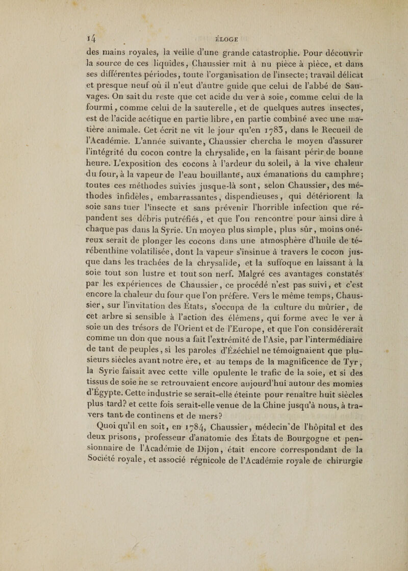 des mains royales, la veille d’une grande catastrophe. Pour découvrir la source de ces liquides, Chaussier mit à nu pièce à pièce, et dans ses différentes périodes, toute l’organisation de l’insecte; travail délicat et presque neuf où il n’eut d’autre guide que celui de l’abbé de Sau¬ vages. On sait du reste que cet acide du ver à soie, comme celui de la fourmi, comme celui de la sauterelle, et de quelques autres insectes, est de l’acide acétique en partie libre, en partie combiné avec une ma¬ tière animale. Cet écrit ne vit le jour qu’en 1783, dans le Recueil de l’Académie. L’année suivante, Chaussier chercha le moyen d’assurer l’intégrité du cocon contre la chrysalide, en la faisant périr de bonne heure. L’exposition des cocons à l’ardeur du soleil, à la vive chaleur du four, à la vapeur de l’eau bouillante', aux émanations du camphre; toutes ces méthodes suivies jusque-là sont, selon Chaussier, des mé¬ thodes infidèles, embarrassantes , dispendieuses , qui détériorent la soie sans tuer l’insecte et sans prévenir l’horrible infection que ré¬ pandent ses débris putréfiés, et que l’on rencontre pour ainsi dire à chaque pas dans la Syrie. Un moyen plus simple, plus sûr, moins oné¬ reux serait de plonger les cocons dans une atmosphère d’huile de té¬ rébenthine volatilisée, dont la vapeur s’insinue à travers le cocon jus¬ que dans les trachées de la chrysalide, et la suffoque en laissant à la soie tout son lustre et tout son nerf. Malgré ces avantages constatés par les expériences de Chaussier, ce procédé n’est pas suivi, et c’est encore la chaleur du four que l’on préfère. Vers le même temps, Chaus¬ sier, sur 1 invitation des États, s’occupa de la culture du mûrier, de cet arbre si sensible à l’action des élémens, qui forme avec le ver à soie un des trésors de l’Orient et de l’Europe, et que l’on considérerait comme un don que nous a fait l’extrémité de l’Asie, par l’intermédiaire de tant de peuples , si les paroles d’Ézéchiel ne témoignaient que plu¬ sieurs siècles avant notre ère, et au temps de la magnificence de Tyr, la Syrie faisait avec cette ville opulente le trafic de la soie, et si des tissus de soie ne se retrouvaient encore aujourd’hui autour des momies d Égypte. Cette industrie se serait-elle éteinte pour renaître huit siècles plus tard? et cette fois serait-elle venue de la Chine jusqu’à nous, à tra¬ vers tant de continens et de mers? Quoiqu’il en soit, en 1784, Chaussier, médecin de l’hôpital et des deux prisons, professeur d’anatomie des États de Bourgogne et pen¬ sionnaire de l’Académie de Dijon, était encore correspondirent de la Société royale, et associé régnicole de l’Académie royale de chirurgie