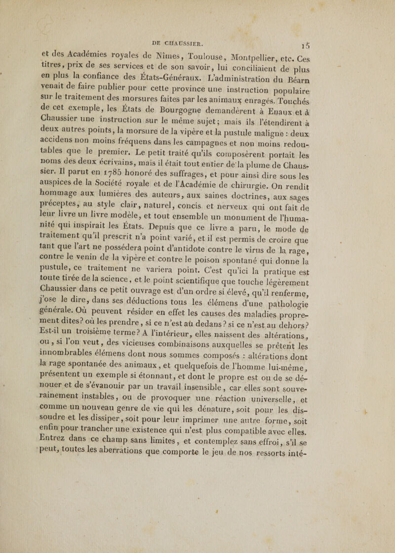 et des Académies royales de Nîmes, Toulouse, Montpellier, etc. Ces titres, prix de ses services et de son savoir, lui conciliaient de plus en plus la confiance des États-Généraux. L’administration du Béarn venait de faire publier pour cette province une instruction populaire sur le traitement des morsures faites par les animaux enragés. Touchés de cet exemple, les États de Bourgogne demandèrent à Enaux et à Chaussier une instruction sur le même sujet; mais ils l'étendirent à deux autres points, la morsure de la vipère et la pustule maligne : deux accidens non moins fréquens dans les campagnes et non moins redou¬ tables que le premier. Le petit traité qu’ils composèrent portait les noms des deux écrivains, mais il était tout entier de là plume de Chaus¬ sier. Il parut en 1785 honoré des suffrages, et pour ainsi dire sous les auspices de la Société royale et de l’Académie de chirurgie. On rendit hommage aux lumières des auteurs, aux saines doctrines, aux sages Préceptes, au style clair, naturel, concis et nerveux qui ont fait de leur livre un livre modèle, et tout ensemble un monument de l’huma¬ nité qui inspirait les États. Depuis que ce livre a paru, le mode de traitement qu’il prescrit n’a point varié, et il est permis de croire que tant que 1 art ne possédera point d’antidote contre le virus de la ra^e, contre le venin de la vipère et contre le poison spontané qui donne la pustule, ce traitement ne variera point. C’est qu’ici la pratique est toute tiree de la science, et le point scientifique que touche légèrement Chaussier dans ce petit ouvrage est d’un ordre si élevé, qu’il renferme, j ose le dire, dans ses déductions tous les élémens d’une pathologie generale. Ou peuvent résider en effet les causes des maladies propre¬ ment dites? ou les prendre , si ce n’est aü dedans ? si ce n’est au dehors? st-il un troisième terme? A l’intérieur, elles naissent des altérations, ou, si 1 on veut, des vicieuses combinaisons auxquelles se prêtent les innombrables élémens dont nous sommes composés : altérations dont la rage spontanée des animaux, et quelquefois de l’hoinme lui-même, présentent un exemple si étonnant, et dont le propre est ou de se dé¬ nouer et de s évanouir par un travail insensible, car elles sont souve¬ rainement instables, ou de provoquer une réaction universelle, et comme un nouveau genre de vie qui les dénature, soit pour les dis¬ soudre et les dissiper, soit pour leur imprimer une autre forme, soit enfin pour trancher une existence qui n’est plus compatible avec elles. Entiez dans ce champ sans limites, et contemplez sans effroi, s’il se peut, toutes les aberrations que comporte le jeu de nos ressorts inté-