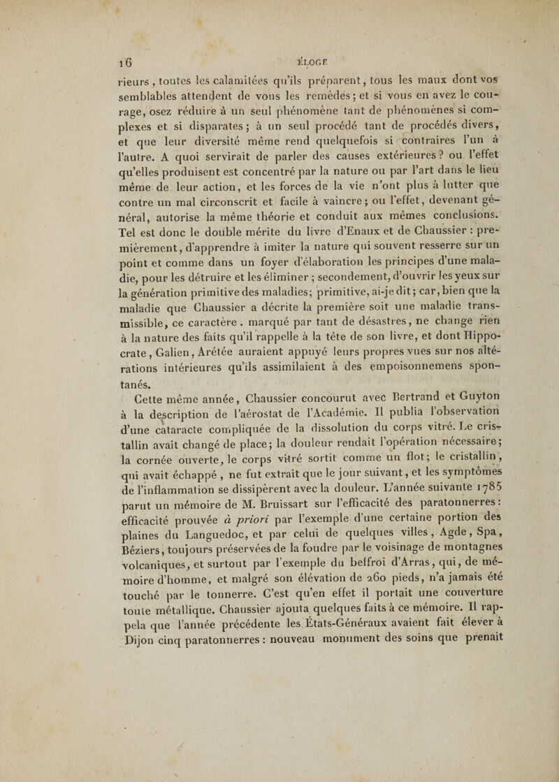 rieurs , toutes les calamitées qu’ils préparent, tous les maux dont vos semblables attendent de vous les remèdes; et si vous en avez le cou^ rage, osez réduire à un seul phénomène tant de phénomènes si com¬ plexes et si disparates; à un seul procédé tant de procédés divers, et que leur diversité même rend quelquefois si contraires l’un à l’autre. A quoi servirait de parler des causes extérieures ? ou l’effet qu’elles produisent est concentré par la nature ou par l’art dans le lieu même de leur action, et les forces de la vie n’ont plus à lutter que contre un mal circonscrit et facile à vaincre; ou l’effet, devenant gé¬ néral, autorise la même théorie et conduit aux mêmes conclusions. Tel est donc le double mérite du livre d’Enaux et de Chaussier : pre¬ mièrement, d’apprendre à imiter la nature qui souvent resserre sur un point et comme dans un foyer d’élaboration les principes d’une mala¬ die, pour les détruire et les éliminer ; secondement, d’ouvrir les yeux sur la génération primitive des maladies; primitive, ai-je dit ; car, bien que la maladie que Chaussier a décrite la première soit une maladie trans¬ missible, ce caractère . marqué par tant de désastres, ne change rien à la nature des faits qu’il rappelle à la tête de son livre, et dont Hippo¬ crate , Galien , Arétée auraient appuyé leurs propres vues sur nos alté¬ rations intérieures qu’ils assimilaient à des empoisonnemens spon¬ tanés. Cette même année, Chaussier concourut avec Bertrand et Guyton à la description de l’aérostat de l’Académie. Il publia 1 observation d’une cataracte compliquée de la dissolution du corps vitre. Le cris¬ tallin avait changé de place; la douleur rendait 1 opération nécessaire; la cornée ouverte, le corps vitre sortit comme un flot; le cristallin, qui avait échappé , ne fut extrait que le jour suivant, et les symptômes de l’inflammation se dissipèrent avec la douleur. L’année suivante 1785 parut un mémoire de M. Bruissart sur 1 efficacité des paratonnerres, efficacité prouvée à priori par l’exemple d’une certaine portion des plaines du Languedoc, et par celui de quelques villes, Agde,Spa, Béziers, toujours préservées de la foudre par le voisinage de montagnes volcaniques, et surtout par l’exemple du beffroi d’Arras, qui, de mé¬ moire d’homme, et malgré son élévation de 260 pieds, 11’a jamais été touché par le tonnerre. C’est qu’en effet il portait une couverture toute métallique. Chaussier ajouta quelques faits à ce mémoire. Il rap¬ pela que l’année précédente les États-Généraux avaient fait élever à Dijon cinq paratonnerres : nouveau monument des soins que prenait