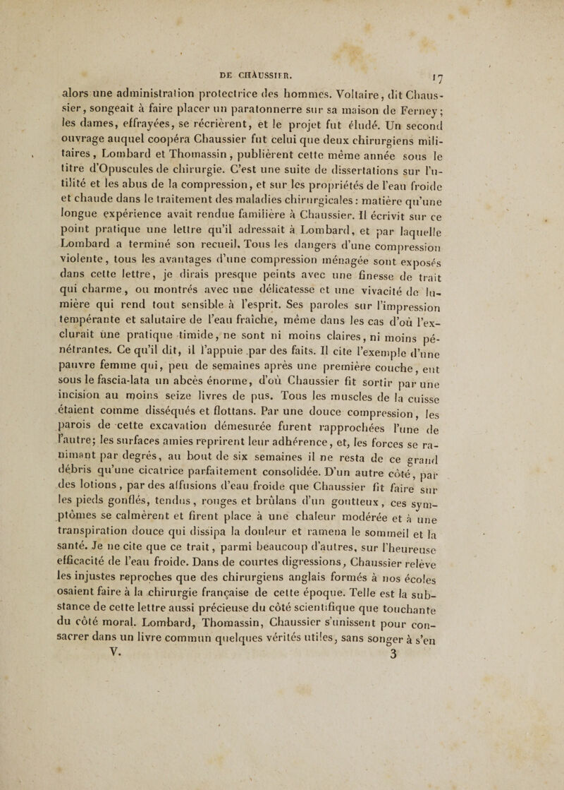 J7 alors une administration protectrice des hommes. Voltaire, dit Chaus¬ sier , songeait à faire placer un paratonnerre sur sa maison de Ferney; les dames, effrayées, se récrièrent, et le projet fut éludé. Un second ouvrage auquel coopéra Chaussier fut celui que deux chirurgiens mili¬ taires , Lombard et Thomassin , publièrent cette même année sous le titre d’Opuscules de chirurgie. C’est une suite de dissertations sur fu¬ tilité et les abus de la compression, et sur les propriétés de l’eau froide et chaude dans le traitement des maladies chirurgicales : matière qu’une longue expérience avait rendue familière à Chaussier. Il écrivit sur ce point pratique une lettre qu’il adressait à Lombard, et par laquelle Lombard a terminé son recueil. Tous les dangers d’une compression violente, tous les avantages d’une compression ménagée sont exposés dans cette lettre, je dirais presque peints avec une finesse de trait qui charme, ou montrés avec une délicatesse et une vivacité de lu¬ mière qui rend tout sensible à l’esprit. Ses paroles sur l’impression tempérante et salutaire de l’eau fraîche, même dans les cas d’où l’ex¬ clurait une pratique timide, ne sont ni moins claires, ni moins pé¬ nétrantes, Ce qu’il dit, il l’appuie par des faits. Il cite l’exemple d’une pauvre femme qui, peu de semaines après une première couche, eut sous le fascia-lata un abcès énorme, d’où Chaussier fit sortir par une incision au moins seize livres de pus. Tous les muscles de la cuisse étaient comme disséqués et flottans. Par une douce compression, les parois de cette excavation démesurée furent rapprochées l’une de 1 autre; les surfaces amies reprirent leur adhérence, et, les forces se ra¬ nimant par degrés, au bout de six semaines il ne resta de ce grand débris qu’une cicatrice parfaitement consolidée. D’un autre coté, par des lotions, par des affusions d’eau froide que Chaussier fit faire sur les pieds gonflés, tendus, ronges et brûlans d’un goutteux, ces sym¬ ptômes se calmèrent et firent place à une chaleur modérée et à une transpiration douce qui dissipa la douleur et ramena le sommeil et la santé. Je 11e cite que ce trait, parmi beaucoup d’autres, sur l’heureuse efficacité de l’eau froide. Dans de courtes digressions, Chaussier relève les injustes reproches que des chirurgiens anglais formés à nos écoles osaient faire à la chirurgie française de cette époque. Telle est la sub¬ stance de cette lettre aussi précieuse du côté scientifique que touchante du côté moral. Lombard, Thomassin, Chaussier s’unissent pour con¬ sacrer dans un livre commun quelques vérités utiles, sans songer à s’en V. 3