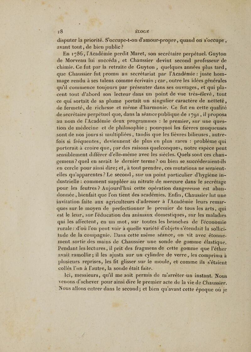 r8 êLOGtf disputer la priorité. S’occupe-t-on d’amour-propre, quand on s’occupe, avant tout, de bien public? En 1786, l’Académie perdit Maret, son secrétaire perpétuel. Guyton de Morveau lui succéda , et Chaussier devint second professeur de chimie. Ce fut par la retraite de Guyton , quelques années plus tard, que Chaussier fut promu au secrétariat par l’Académie : juste hom¬ mage rendu à ses talens comme écrivain ; car, outre les idées générales qu’il commence toujours par présenter dans ses ouvrages, et qui pla¬ cent tout d’abord son lecteur dans un point de vue très-élevé, tout ce qui sortait de sa plume portait un singulier caractère de netteté, de fermeté, de richesse et même d’harmonie. Ce fut en cette qualité de secrétaire perpétuel que, dans la séance publique de 1791, il proposa au nom de l’Académie deux programmes : le premier, sur une ques¬ tion de médecine et de philosophie ; pourquoi les fièvres muqueuses sont de nos jours si multipliées , tandis que les fièvres bilieuses, autre¬ fois si fréquentes, deviennent de plus en plus rares : problème qui porterait à croire que, par des raisons quelconques, notre espèce peut sensiblement différer d’elle-même avec les siècles. Quels sont ces chan- gemens ? quel en serait le dernier terme? ou bien se succéderaient-ils en cercle pour ainsi dire; et, à tout prendre, ces mutations ne seraient- elles qu’apparentes ? Le second, sur un point particulier d’hygiène in¬ dustrielle : comment suppléer au nitrate de mercure dans le secrétage pour les feutres ? Aujourd’hui cette opération dangereuse est aban¬ donnée , bienfait que l’on tient des académies. Enfin, Chaussier lut une invitation faite aux agriculteurs d’adresser à l’Académie leurs remar¬ ques sur le moyen de perfectionner le premier de tous les arts, qui est le leur, sur l’éducation des animaux domestiques, sur les maladies qui les affectent, en un mot, sur toutes les branches de l’économie rurale: d’où l’on peut voir à quelle variété d’objets s’étendait la sollici¬ tude de la compagnie. Dans cette même séance, on vit avec étonne¬ ment sortir des mains de Chaussier une sonde de gomme élastique. Pendant les lectures, il prit des fragmens de cette gomme que l’éther avait ramollie; il les ajusta sur un cylindre de verre, les comprima à plusieurs reprises, les fit glisser sur le moule, et comme ils s’étaient collés l’un à l’autre, la sonde était faite. Ici, messieurs, qu’il me soit permis de m’arrêter un instant. Nous venons d’achever pour ainsi dire le premier acte de la vie de Chaussier. Nous allons entrer dans le second; et bien qu’avant cette époque où je