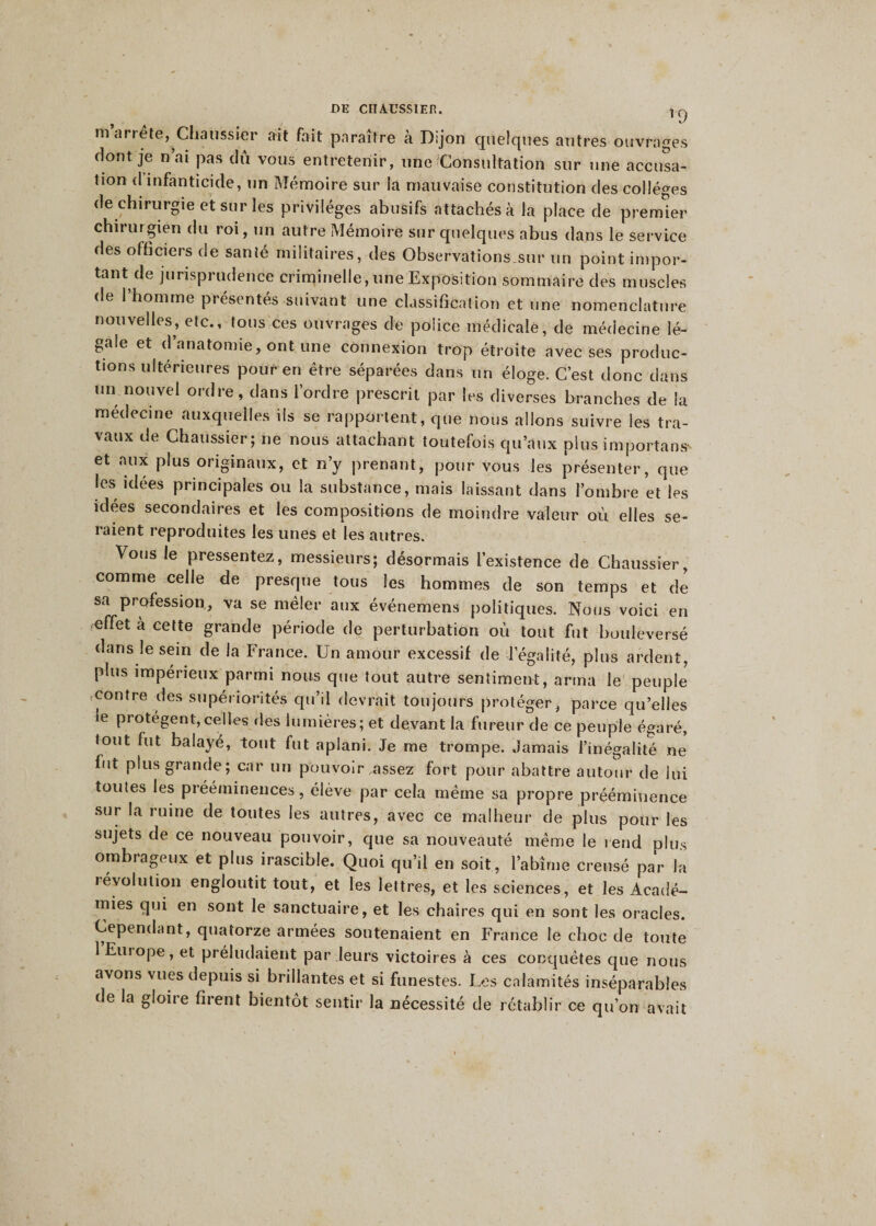 r9 m arrête, Chaussier ait fait paraître à Dijon quelques autres ouvrages dont je n ai pas du vous entretenir, une Consultation sur une accusa¬ tion d infanticide, un Mémoire sur la mauvaise constitution des collèges de chirurgie et sur les privilèges abusifs attachés à la place de premier chiiurgien du roi, un autre Mémoire sur quelques abus dans le service des officiers de santé militaires, des Observations.sur un point impor¬ tant de jurisprudence criminelle, une Exposition sommaire des muscles de l’homme présentés-suivant une classification et une nomenclature nouvelles, etc., tous ces ouvrages de police médicale, de médecine lé¬ gale et d’anatomie, ont une connexion trop étroite avec ses produc¬ tions ultérieures pour en être séparées dans un éloge. C’est donc dans un nouvel ordre, dans l’ordre prescrit par les diverses branches de la médecine auxquelles ils se rapportent, que nous allons suivre les tra¬ vaux de Chaussier; 11e nous attachant toutefois qu’aux plus important et aux plus originaux, et n’y prenant, pour vous les présenter, que les idées principales ou la substance, mais laissant dans l’ombre et les idées secondaires et les compositions de moindre valeur où elles se¬ raient reproduites les unes et les autres. Vous le pressentez, messieurs; désormais l’existence de Chaussier, comme celle de presque tous les hommes de son temps et de sa profession, va se mêler aux événemens politiques. Nous voici en ,effet à cette grande période de perturbation où tout fut bouleversé dans le sein de la France. Un amour excessif de légalité, plus ardent, plus impérieux parmi nous que tout autre sentiment, arma le peuple contre des supériorités qu’il devrait toujours protéger, parce qu’elles ie protègent,celles ries lumières; et devant la fureur de ce peuple égaré, tout fut balayé, tout fut aplani. Je me trompe. Jamais l’inégalité ne fut plus grande; car un pouvoir assez fort pour abattre autour de lui toutes les prééminences, élève par cela même sa propre prééminence sur la ruine de toutes les autres, avec ce malheur de plus pour les sujets de ce nouveau pouvoir, que sa nouveauté même le rend plus ombrageux et plus irascible. Quoi qu’il en soit, l’abîme creusé par la 1 évolution engloutit tout, et les lettres, et les sciences, et les Acadé- mies qui en sont le sanctuaire, et les chaires qui en sont les oracles. Cependant, quatorze armées soutenaient en France le choc de toute 1 Eiuope, et préludaient par leurs victoires à ces conquêtes que nous avons vues depuis si brillantes et si funestes. Les calamités inséparables de la gloire firent bientôt sentir la nécessité de rétablir ce qu’on avait