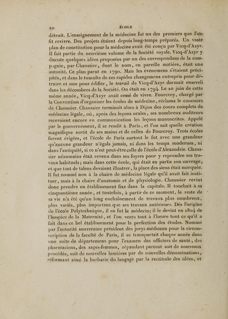 détruit. L’enseignement de la médecine fut un des premiers que 1 o'n- fit revivre. Des projets étaient depuis long-temps préparés. Un vaste plan de constitution pour la médecine avait été conçu par Yicq-d Azyr. 11 fait partie du neuvième volume de la Société royale. Yicq-d Azyr y discute quelques idées proposées par un des correspondans de la com- p îgnie, par Chaussier, dont le nom, en pareille matière, était une autorité. Ce plan parut en 1790. Mais les événemens s étaient préci¬ pités, et dans le tumulte de ces rapides changemens entrepris pour dé¬ truire et non pour édifier, le travail de Yicq-d Azyr dormait enseveli dans les décombres delà Société. On était en 1794* Le 20 juin de cette même année, Vicq-d’Azyr avait cesse de vivre. Fourcroy, charge par la Convention d’organiser les écoles de médecine, réclama le concours de Chaussier. Chaussier terminait alors à Dijon des cours complets de médecine légale, où, après des leçons orales, ses nombreux auditeurs recevaient encore en communication les leçons manuscrites. Appelé par le gouvernement, il se rendit à Paris , et 1 on sait quelle création magnifique sortit de ses mains et de celles de Fourcroy. Trois écoles furent érigées, et l’école de Paris surtout le fut avec une grandeur qu’aucune grandeur n’égala jamais, ni dans les temps modernes, ni dans l’antiquité, si ce n’est peut-être celle de l’école d’Alexandrie. Chaus¬ sier néanmoins était revenu dans ses foyers pour y reprendre ses tra¬ vaux habituels ; mais dans cette école, qui était en partie son ouvrage, et que tant de talens devaient illustrer, la place des siens était marquée. Il fut nommé non à la chaire de médecine légale qu’il avait fait insti¬ tuer, mais à la chaire d’anatomie et de physiologie. Chaussier revint donc prendre un établissement fixe dans la capitale. U touchait à sa cinquantième année, et toutefois, à partir de ce moment, le reste de sa vie n’a été qu’un long enchaînement de travaux plus nombreux, plus variés, plus importans que ses travaux antérieurs. Dès l’origine de l’école Polytechnique, il en fut le médecin; il le devint en j8o4 de l’hospice de la Maternité, et l’on verra tout à l’heure tout ce qu’il a fait dans ce bel établissement pour la perfection des études. Nommé par l’autorité souveraine président des jurys médicaux pour la circon¬ scription de la faculté de Paris, il se transportait chaque année dans une suite de départemens pour l’examen des officiers de santé , des pharmaciens, des sages-femmes, répandant partout soit de nouveaux procédés, soit de nouvelles lumières par de nouvelles dénominations, réformant ainsi la barbarie du langage par la rectitude des idees, et