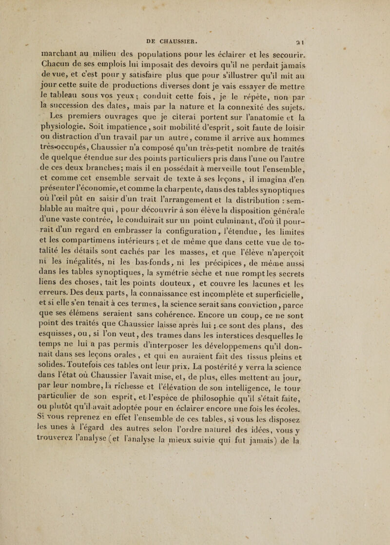 marchant au milieu des populations pour les éclairer et les secourir. Chacun de ses emplois lui imposait des devoirs qu’il ne perdait jamais de vue, et c’est pour y satisfaire plus que pour s’illustrer qu’il mit au jour cette suite de productions diverses dont je vais essayer de mettre le tableau sous vos yeux; conduit cette fois, je le répète, non par la succession des dates, mais par la nature et la connexité des sujets. Les premiers ouvrages que je citerai portent sur l’anatomie et la physiologie. Soit impatience, soit mobilité d’esprit, soit faute de loisir ou distraction d un travail par un autre, comme il arrive aux hommes très-occupés, Chaussier n’a composé qu’un très-petit nombre de traités de quelque étendue sur des points particuliers pris dans l’une ou l’autre de ces deux branches; mais il en possédait à merveille tout l’ensemble, et comme cet ensemble servait de texte à ses leçons, il imagina d’en présenter l’économie, et comme la charpente, dans des tables synoptiques où l’œil pût en saisir d’un trait l’arrangement et la distribution : sem¬ blable au maître qui, pour découvrir à son élève la disposition générale d’une vaste contrée, le conduirait sur un point culminant, d’où il pour¬ rait d un regard en embrasser la configuration r l’étendue, les limites et les compartimens intérieurs et de même que dans cette vue de to¬ talité les détails sont cachés par les masses, et que l’élève n’aperçoit ni les inégalités, ni les bas-fonds, ni les précipices, de même aussi dans les tables synoptiques, la symétrie sèche et nue rompt les secrets liens des choses, tait les points douteux, et couvre les lacunes et les erreurs. Des deux parts, la connaissance est incomplète et superficielle, et si elle s’en tenait à ces termes, la science serait sans conviction , parce que ses élémens seraient sans cohérence. Encore un coup, ce ne sont point des traités que Chaussier laisse après lui ; ce sont des plans, des esquisses, ou, si l’on veut, des trames dans les interstices desquelles le temps ne lui a pas permis d interposer les développemens qu’il don¬ nait dans ses leçons orales , et qui en auraient fait des lissus pleins et solides. Toutefois ces tables ont leur prix. La postérité y verra la science dans 1 état où Chaussier lavait mise, et, de plus, elles mettent au jour, par leur nombre, la richesse et l’élévation de son intelligence, le tour particulier de son esprit, et l’espèce de philosophie qu’il s’était faite, ou plutôt qu il avait adoptée pour en éclairer encore une fois les écoles. Si ions reprenez en effet l’ensemble de ces tables, si vous les disposez les unes à 1 égard des autres selon l’ordre naturel des idées, vous y trouverez 1 analyse (et l’analyse la mieux suivie qui fut jamais) de la