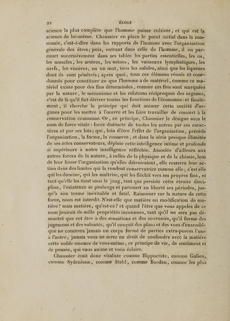 science la plus complète que l’homme puisse cultiver, et qui est la science de lui-même. Chaussier en place le point initial dans la zoo- nomie, c’est-à-dire dans les rapports de l’homme avec l’organisation générale des êtres; puis, entrant dans celle de l’homme, il en par¬ court successivement dans ses tables les parties essentielles, les os, les muscles, les artères, les veines, les vaisseaux lymphatiques, les nerfs, les viscères, en un mot, tous les solides, ainsi que les liqueurs dont ils sont pénétrés; après quoi, tous ces élémens réunis et coor¬ donnés pour constituer ce que l’homme a de matériel, comme ce ma¬ tériel existe pour des fins déterminées, comme ces fins sont marquées par la nature, le mécanisme et les relations réciproques des organes, c’est de là qu’il fait dériver toutes les fonctions de l’économie : et finale¬ ment , il cherche le principe qui doit animer cette société d’or¬ ganes pour les mettre à l’œuvre et les faire travailler de concert à la conservation commune. Or, ce principe, Chaussier le désigne sous le nom de force vitale : force distincte de toutes les autres par ses carac¬ tères et par ses lois; qui, loin d’être l’effet de l’organisation, précède l’organisation, la forme, la conserve , et dans la série presque illimitée de ses actes conservateurs, déploie cette intelligence intime et profonde si supérieure à notre intelligence réfléchie. Associée d’ailleurs aux autres forces de la nature, à celles de la physique et de la chimie, loin de leur livrer l’organisation quelles détruiraient, elle resserre leur ac¬ tion dans des limites qui la rendent conservatrice comme elle ; c’est elle qui les domine, qui les maîtrise, qui les fléchit vers ses propres fins , et tant qu’elle les tient sous le joug, tant que persiste cette étroite disci¬ pline, l’existence se prolonge et parcourt en liberté ses périodes, jus¬ qu’à son terme inévitable et fatal. Raisonner sur la nature de cette force, nous est interdit. N’est-elle que matière ou modification de ma¬ tière? mais matière, qu’est-ce? et quand l’être que vous appelez de ce nom jouirait de mille propriétés inconnues, tant qu’il ne sera pas dé¬ montré que cet être a des sensations et des souvenirs, qu’il forme des jugemens et des volontés, qu’il conçoit des plans et des vues d’ensemble que ne concevra jamais un corps formé de parties extra-posées l’une à l’autre, jamais vous ne serez en droit de confondre avec la matière cette noble essence de vous-même, ce principe de vie, de sentiment et de pensée, qui vous anime et vous éclaire. Chaussier était donc vitaliste comme Hippocrate, comme Galien, comme Sydenham, comme Stald , comme Bordeu, comme les plus