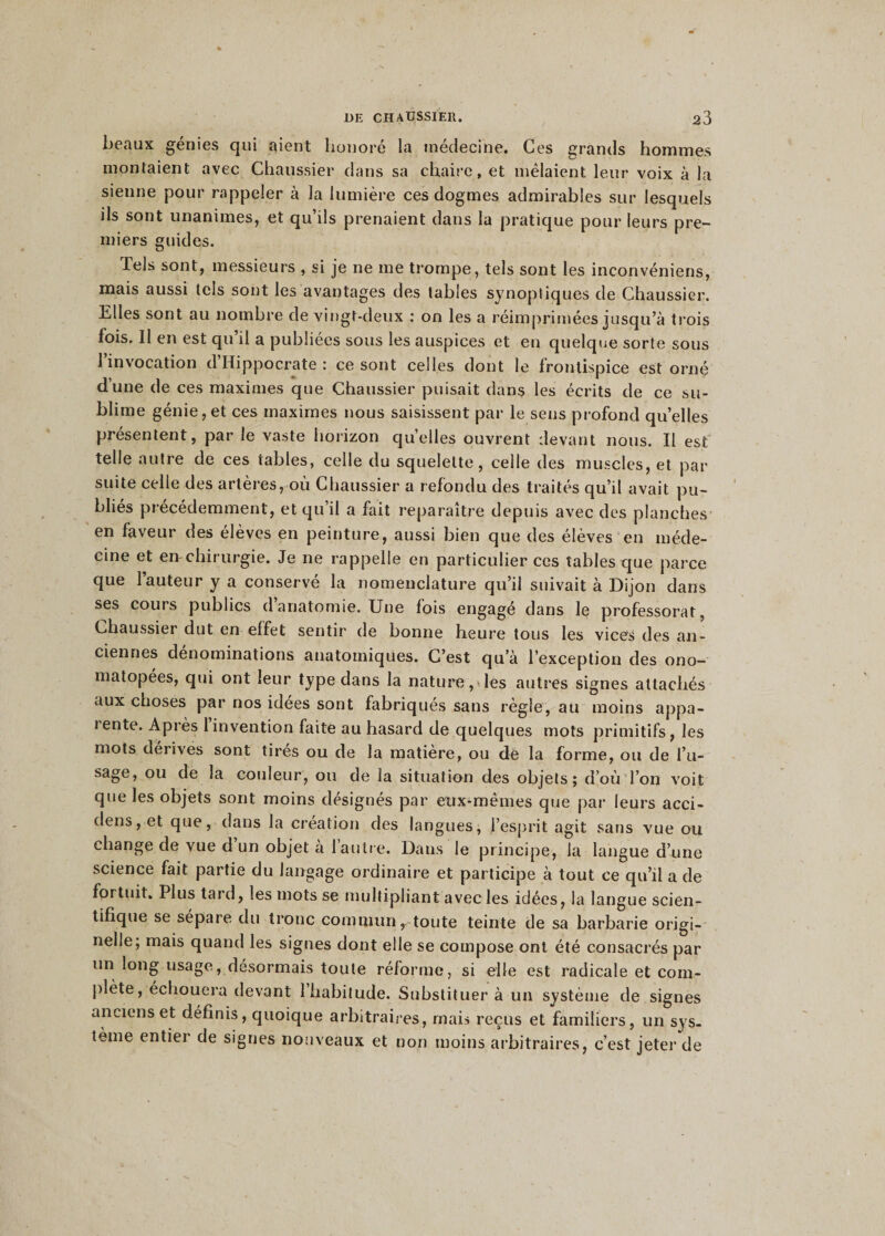 beaux génies qui aient honoré la médecine. Ces grands hommes montaient avec Chaussier dans sa chaire, et mêlaient leur voix à la sienne pour rappeler à la lumière ces dogmes admirables sur lesquels ils sont unanimes, et qu’ils prenaient dans la pratique pour leurs pre¬ miers guides. Tels sont, messieurs , si je ne me trompe, tels sont les inconvéniens, mais aussi tels sont les avantages des tables synoptiques de Chaussier. Elles sont au nombre de vingt-deux : on les a réimprimées jusqu’à trois fois. Il en est qu’il a publiées sous les auspices et en quelque sorte sous l’invocation d’Hippocrate : ce sont celles dont le frontispice est orné dune de ces maximes que Chaussier puisait dans les écrits de ce su¬ blime génie, et ces maximes nous saisissent par le sens profond qu’elles présentent, par le vaste horizon quelles ouvrent devant nous. Il est telle autre de ces tables, celle du squelette, celle des muscles, et par suite celle des artères, où Chaussier a refondu des traités qu’il avait pu¬ bliés précédemment, et qu’il a fait reparaître depuis avec des planches en faveur des élèves en peinture, aussi bien que des élèves en méde¬ cine et en-chirurgie. Je ne rappelle en particulier ces tables que parce que l’auteur y a conservé la nomenclature qu’il suivait à Dijon dans ses cours publics d anatomie. Une lois engagé dans le professorat, Chaussier dut en effet sentir de bonne heure tous les vices des an¬ ciennes dénominations anatomiques. C’est qu’à l’exception des ono¬ matopées, qui ont leur type dans la nature, les autres signes attachés aux choses par nos idées sont fabriqués sans règle, au moins appa- 1 ente. Après 1 invention faite au hasard de quelques mots primitifs, les mots dérives sont tirés ou de la matière, ou de la forme, ou de l’u- sage, ou de la couleur, ou de ia situation des objets; d’où Ton voit que les objets sont moins désignés par eux-mêmes que par leurs acci- dens, et que, dans la création des langues, l’esprit agit sans vue ou change de vue d un objet a 1 autre. Dans le principe, la langue d’une science fait partie du langage ordinaire et participe à tout ce qu’il a de fortuit. Plus tard, les mots se multipliant avec les idées, la langue scien¬ tifique se sépare du tronc commun, toute teinte de sa barbarie origi¬ nelle; mais quand les signes dont elle se compose ont été consacrés par un long usage, désormais toute réforme, si elle est radicale et com¬ plète, échouera devant 1 habitude. Substituer à un système de signes anciens et définis, quoique arbitraires, mais reçus et familiers, un sys¬ tème entier de signes nouveaux et non moins arbitraires, c’est jeter de