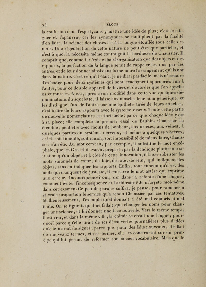 2/j ÉLOGE la confusion clans l’esprit, sans y mettre une idée de plus; c’est le fati¬ guer et l’apauvrir; car les synonymies se multiplient par la facilité d’en faire, la science des choses est à la longue étouffée sous celle des mots. Une régénération de cette nature ne peut être que partielle, et c’est à quoi la nécessité même contraignit la hardiesse de Chaussier. Il comprit que, comme il n’existe dans l'organisation que des objets et des rapports, la perfection de la langue serait de rappeler les uns par les autres, et de leur donner ainsi dans la mémoire l’arrangement qu ils ont dans la nature. C’est ce qu’il était, je ne dirai pas facile, mais nécessaire d’exécuter pour deux systèmes qui sont exactement appropriés 1 un à l’autre, pour ce double appareil de leviers et de cordes que l’on appelle os et muscles. Aussi, après avoir modifié dans cette vue quelques dé¬ nominations du squelette, il laisse aux muscles leur nom générique, et les distingue l’un de l’autre par une épithète tirée de leurs attaches, c'est-à-dire de leurs rapports avec le système osseux. Toute cette partie de nouvelle nomenclature est fort belle, parce que chaque idée y est à sa place; elle complète le premier essai de Bauhin. Chaussier la étendue, peut-être avec moins de bonheur, aux artères, aux veines, à quelques parties du système nerveux, et même à quelques viscères, et ici, soit timidité, soit raison, soit impossibilité de mieux faire, Chaus¬ sier s’arrête. Àu mot cerveau, par exemple, il substitue le mot encé¬ phale, que les Grecs lui avaient préparé ; par là il indique plutôt une si¬ tuation qu’un objet ; et a cote de cette innovation, il laisse subsister les mots surannés de cœur, de foie, de rate, de rein, qui indiquent des objets, sans en indiquer les rapports. Enfin , tout ennemi qu’il est des mots qui manquent de justesse, il conserve le mot artère qui exprime une erreur. Inconséquence? oui; car dans la refonte d une langue , comment éviter l’inconséquence et l’arbitraire? Je m’arrête moi-même dans cet examen,Ce peu de paroles suffira, je pense, pour ramener à sa vraie proportion le service qu’a rendu Chaussier par ces tentatives. Malheureusement, l’exemple qu’il donnait a été mal compris et mal imité. On se figurait qu’il ne fallait que changer les noms pour chan¬ ger une science, et lui donner une face nouvelle. Vers le même temps, il est vrai, et dans la même ville, la chimie se créait une langue; pour¬ quoi? parce quelle tirait de ses découvertes journalières plus d’idées qu’elle n’avait de signes; parce que, pour des faits nouveaux, il fallait de nouveaux termes, et ces termes, elle les construisait sur un prin¬ cipe qui lui permit de réformer son ancien vocabulaire. Mais quelle