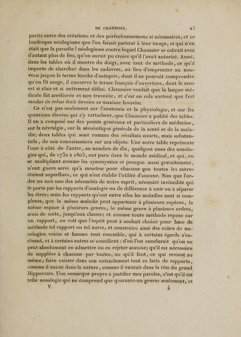parité entre des créations et des perfectionnemens si nécessaires, et ce burlesque néologisme que 1 on faisait partout à leur image, et qui n’en était que la parodie ? néologisme contre lequel Chaussier se cabrait avec d autant plus de feu, qu on aurait pu croire qu’il l’avait autorisé. Aussi, dans les tables où il montre du doigt, avec tant de méthode, ce qu’il importe de chercher dans les cadavres, au lieu d’emprunter au nou¬ veau jargon le terme louche d’autopsie, dont il ne pouvait comprendre qu on fit usage, il conserve le terme français d’ouverture, dont le sens est si clair et si nettement défini. Chaussier voulait que la langue mé¬ dicale fût améliorée et non travestie, et c’est en cela surtout que l'est modus in rebus était devenu sa maxime favorite. Ce n est pas seulement sur 1 anatomie et la physiologie, et sur les questions élevées qui s’y rattachent, que Chaussier a publié des tables. Il en a composé sur des points généraux et particuliers de médecine, sur la névralgie, sur la séméiotique générale de la santé et de la mala¬ die; deux tables qui sont comme des résultats courts, mais substan¬ tiels , de nos connaissances sur ces objets. Une autre table représente lune à coté de l’autre, au nombre de dix, quelques unes des nosolo¬ gies qui, de 1732 à i8o3, ont paru dans le monde médical, et qui, en se multipliant comme les synonymies et presque aussi gratuitement, n’ont guère servi qu’à montrer pour chacune que toutes les autres étaient superflues, ce qui n’est établir l’utilité d’aucune. Non que l’or¬ dre ne soit une des nécessités de notre esprit, nécessité invincible qui le porte par les rapports d’analogie ou de différence à unir ou à séparer les êtres; mais les rapports qu’ont entre elles les maladies sont si com¬ plexes, que la même maladie peut appartenir à plusieurs espèces, la même espèce a plusieurs genres, le même genre à plusieurs ordres, ainsi de suite, jusqu aux classes; et comme toute méthode repose sur un rapport, on voit que I esprit peut à souhait choisir pour base de méthode tel rapport ou tel autre, et construire ainsi des suites de no¬ sologies vraies et fausses tout ensemble, qui à certains égards s’ex¬ cluent, et à certains autres se concilient : d’où l’on conclurait qu’on ne peut absolument en admettre ou en rejeter aucune; qu’il est nécessaire de suppléer à chacune par toutes, ou qu’il faut, ce qui revient au même, faire exister dans son entendement tout ce lacis de rapports, comme il existe dans la nature, comme il existait dans la tête du grand Hippocrate. Une remarque propre à justifier mes paroles, c’est qu’il est telle nosologie qui ne comprend que quarante-un genres seulement, et y/ ' 4