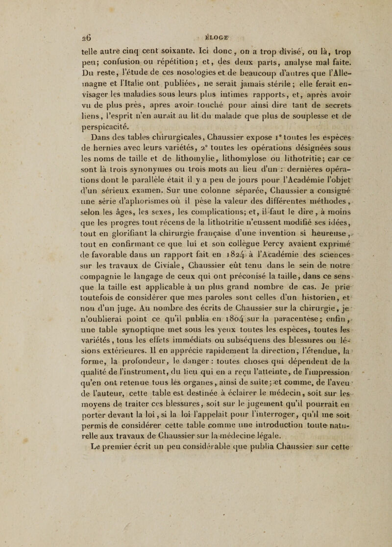 telle autre cinq cent soixante. Ici donc, on a trop divisé, ou là, trop peu; contusion ou répétition; et, des deux parts, analyse mal faite. Du reste, l’étude de ces nosologies et de beaucoup d’autres que l’Alle¬ magne et l’Italie ont publiées, ne serait jamais stérile; elle ferait en¬ visager les maladies sous leurs plus intimes rapports, et, après avoir vu de plus près, apres avoir touché pour ainsi dire tant de secrets liens, l’esprit n’en aurait au lit du malade que plus de souplesse et de perspicacité. Dans des tables chirurgicales, Chaussier expose i° toutes les espèces de hernies avec leurs variétés, toutes les opérations désignées sous les noms de taille et de lithomylie, lithomylose ou litholritie; car ce sont là trois synonymes ou trois mots au lieu d’un : dernières opéra¬ tions dont le parallèle était il y a peu de jours pour l’Académie l’objet d’un sérieux examen. Sur une colonne séparée, Chaussier a consigné une série d’aphorismes où il pèse la valeur des différentes méthodes , selon les âges, les sexes, les complications; et, il faut le dire , à moins que les progrès tout récens de la litholritie n’eussent modifié ses idées, tout en glorifiant la chirurgie française d’une invention si heureuse , tout en confirmant ce que lui et son collègue Percy avaient exprimé de favorable dans un rapport fait en 1824 à l’Académie des sciences sur les travaux de Civiale, Chaussier eût tenu dans le sein de notre compagnie le langage de ceux qui ont préconisé la taille, dans ce sens que la taille est applicable à un plus grand nombre de cas. Je prie toutefois de considérer que mes paroles sont celles d’un historien, et non d’un juge. Au nombre des écrits de Chaussier sur la chirurgie, je n’oublierai point ce qu’il publia en 1804 sur la paracentèse; enfin, une table synoptique met sous les yeux toutes les espèces, toutes les variétés, tous les effets immédiats ou subséquens des blessures ou lé¬ sions extérieures. Il en apprécie rapidement la direction, l’étendue, la forme, la profondeur, le danger: toutes choses qui dépendent de la qualité de l’instrument, du lieu qui en a reçu l’atteinte, de l’impression qu’en ont retenue tous les organes, ainsi de suite ;«t comme, de l’aveu de l’auteur, cette table est destinée à éclairer le médecin, soit sur les moyens de traiter ces blessures, soit sur le jugement qu’il pourrait en porter devant la loi, si la loi l’appelait pour l’interroger, qu’il me soit permis de considérer cette table comme une introduction toute natu¬ relle aux travaux de Chaussier sur la médecine légale. Le premier écrit un peu considérable que publia Chaussier sur cette