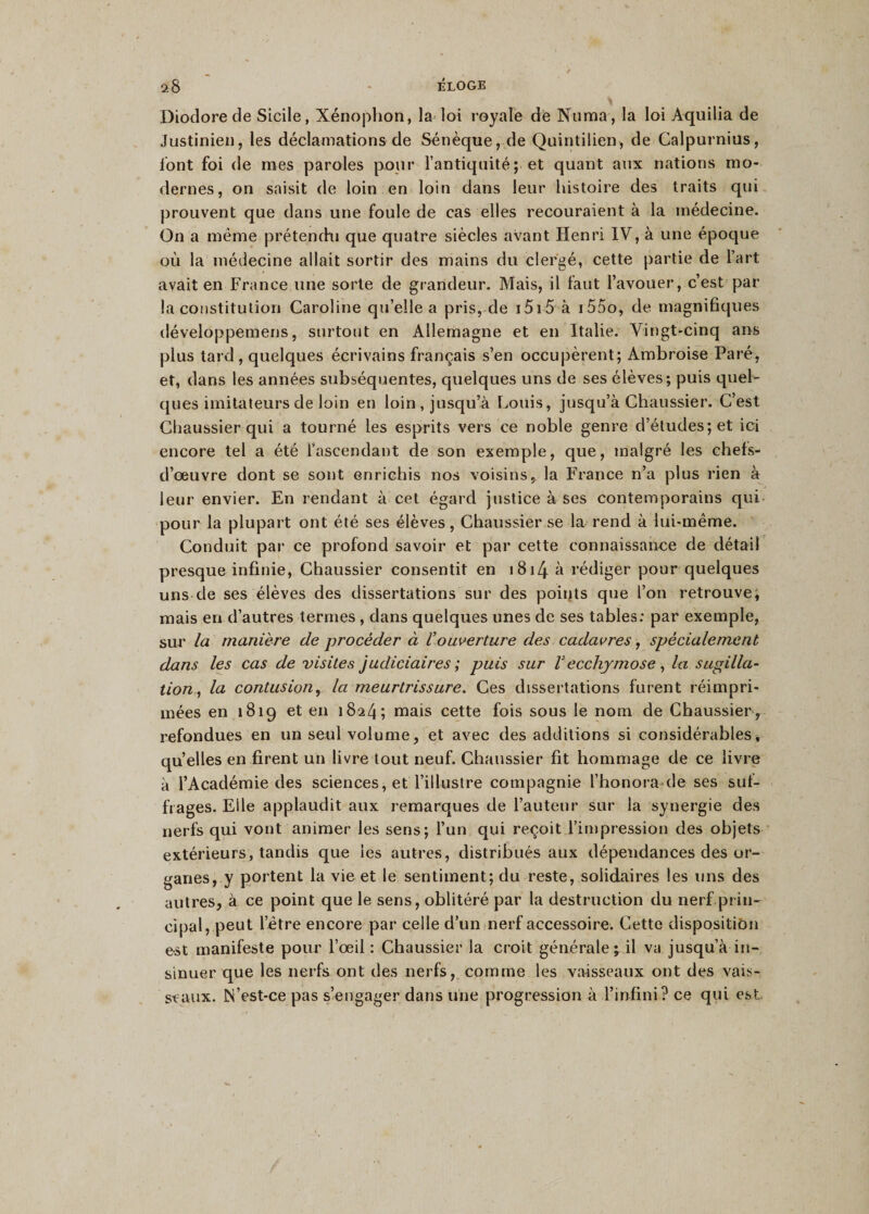 Diodorede Sicile, Xénophon, la loi royale de Numa, la loi Aquilia de Justinien, les déclamations de Sénèque, de Quintilien, de Calpurnius, font foi de mes paroles pour l’antiquité; et quant aux nations mo¬ dernes, on saisit de loin en loin dans leur histoire des traits qui prouvent que dans une foule de cas elles recouraient à la médecine. On a même prétendu que quatre siècles avant Henri IV, à une époque où la médecine allait sortir des mains du clergé, cette partie de l’art avait en France une sorte de grandeur. Mais, il faut l’avouer, c’est par¬ la constitution Caroline qu’elle a pris, de 1515 à i55o, de magnifiques développemens, surtout en Allemagne et en Italie. Vingt-cinq ans plus tard , quelques écrivains français s’en occupèrent; Ambroise Paré, et, dans les années subséquentes, quelques uns de ses élèves; puis quel¬ ques imitateurs de loin en loin, jusqu’à Louis, jusqu’à Chaussier. C’est Chaussier qui a tourné les esprits vers ce noble genre d’études; et ici encore tel a été l’ascendant de son exemple, que, malgré les chefs- d’œuvre dont se sont enrichis nos voisins, la France n’a plus rien à leur envier. En rendant à cet égard justice à ses contemporains qui pour la plupart ont été ses élèves, Chaussier se la rend à lui-même. Conduit par ce profond savoir et par cette connaissance de détail presque infinie, Chaussier consentit en 1814 à rédiger pour quelques uns de ses élèves des dissertations sur des points que l’on retrouve; mais en d’autres termes , dans quelques unes de ses tables: par exemple, sur la manière de procéder à Vouverture des cadavres, spécialement dans les cas de visites judiciaires; puis sur V ecchymose, la sugilla¬ tion, la contusion, la meurtrissure. Ces dissertations furent réimpri¬ mées en 1819 et en 1824; mais cette fois sous le nom de Chaussier , refondues en un seul volume, et avec des additions si considérables, quelles en firent un livre tout neuf. Chaussier fit hommage de ce livre à l’Académie des sciences, et l’illustre compagnie l’honora-de ses suf¬ frages. Elle applaudit aux remarques de l’auteur sur la synergie des nerfs qui vont animer les sens; l’un qui reçoit l’impression des objets extérieurs, tandis que les autres, distribués aux dépendances des or¬ ganes, y portent la vie et le sentiment; du reste, solidaires les uns des autres, à ce point que le sens, oblitéré par la destruction du nerf prin¬ cipal, peut l’être encore par celle d’un nerf accessoire. Cette disposition e-st manifeste pour l’œil : Chaussier la croit générale; il va jusqu’à in¬ sinuer que les nerfs ont des nerfs, comme les vaisseaux ont des vais¬ seaux. N’est-ce pas s’engager dans une progression à l’infini? ce qui est