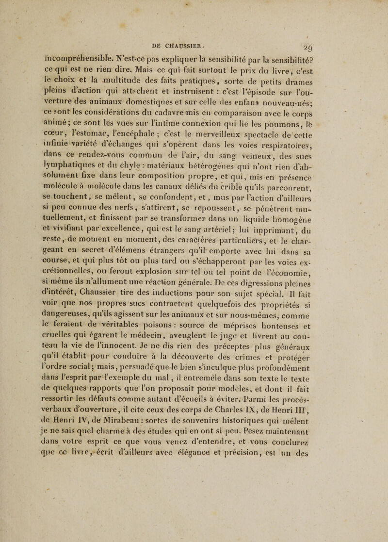 incompréhensible. N’est-ce pas expliquer la sensibilité par la sensibilité? ce qui est ne rien dire. Mais ce qui fait surtout le prix du livre, c’est le choix et la multitude des faits pratiques, sorte de petits drames pleins d’action qui attachent et instruisent : c’est l’épisode sur l’ou¬ verture des animaux domestiques et sur celle des enfans nouveau-nés; ce sont les considérations du cadavre mis en comparaison avec le corps animé; ce sont les vues sur l’intime connexion qui lie les poumons, lé cœur, l’estomac, l’encéphale ; c’est le merveilleux spectacle de cette infinie variété d’échanges qui s’opèrent dans les voies respiratoires, dans ce rendez-vous commun de l’air, du sang veineux, des sues lymphatiques et du chylç: matériaux hétérogènes qui n’ont rien d’ab¬ solument fixe dans leur composition propre, et qui, mis en présence molécule à molécule dans les canaux déliés du crible qu’ils parcourent, se touchent, se mêlent, se confondent, et, mus par l’action d’ailleurs si peu connue des nerfs, s’attirent, se repoussent, se pénètrent mu¬ tuellement, et finissent par se transformer dans un liquide homogène et vivifiant par excellence, qui est le sang artériel; lui imprimant, du reste, de moment en moment, des caractères particuliers, et le char¬ geant en secret d’élémens étrangers qu’il emporte avec lui dans sa course, et qui plus tôt ou plus tard ou s’échapperont par les voies ex- cretion ri elles, ou feront explosion sur tel on tel point de l’économie, si même ils n’allument une réaction générale. De ces digressions pleines d’intérêt, Chaussier tire des inductions pour son sujet spécial. Il fait voir que nos propres sucs contractent quelquefois des propriétés si dangereuses, qu’ils agissent sur les animaux et sur nous-mêmes, comme le feraient de véritables poisons : source de méprises honteuses et cruelles qui égarent le médecin, aveuglent le juge et livrent au cou¬ teau la vie de l’innocent. Je ne dis rien des préceptes plus généraux qu’il établit pour conduire à la découverte des crimes et protéger l’ordre social; mais, persuadé que le bien s’inculque plus profondément dans l’esprit par l’exemple du mal, il entremêle dans son texte le texte de quelques rapports que l’on proposait pour modèles, et dont il fait ressortir les défauts comme autant d’écueils à éviter. Parmi les procès- verbaux d’ouverture, il cite ceux des corps de Charles IX, de Henri III, de Henri IV, de Mirabeau : sortes de souvenirs historiques qui mêlent je ne sais quel charme à des études qui en ont si peu. Pesez maintenant dans votre esprit ce que vous venez d’entendre, et vous conclurez que ce livre, écrit d’ailleurs avec élégance et précision, est un des