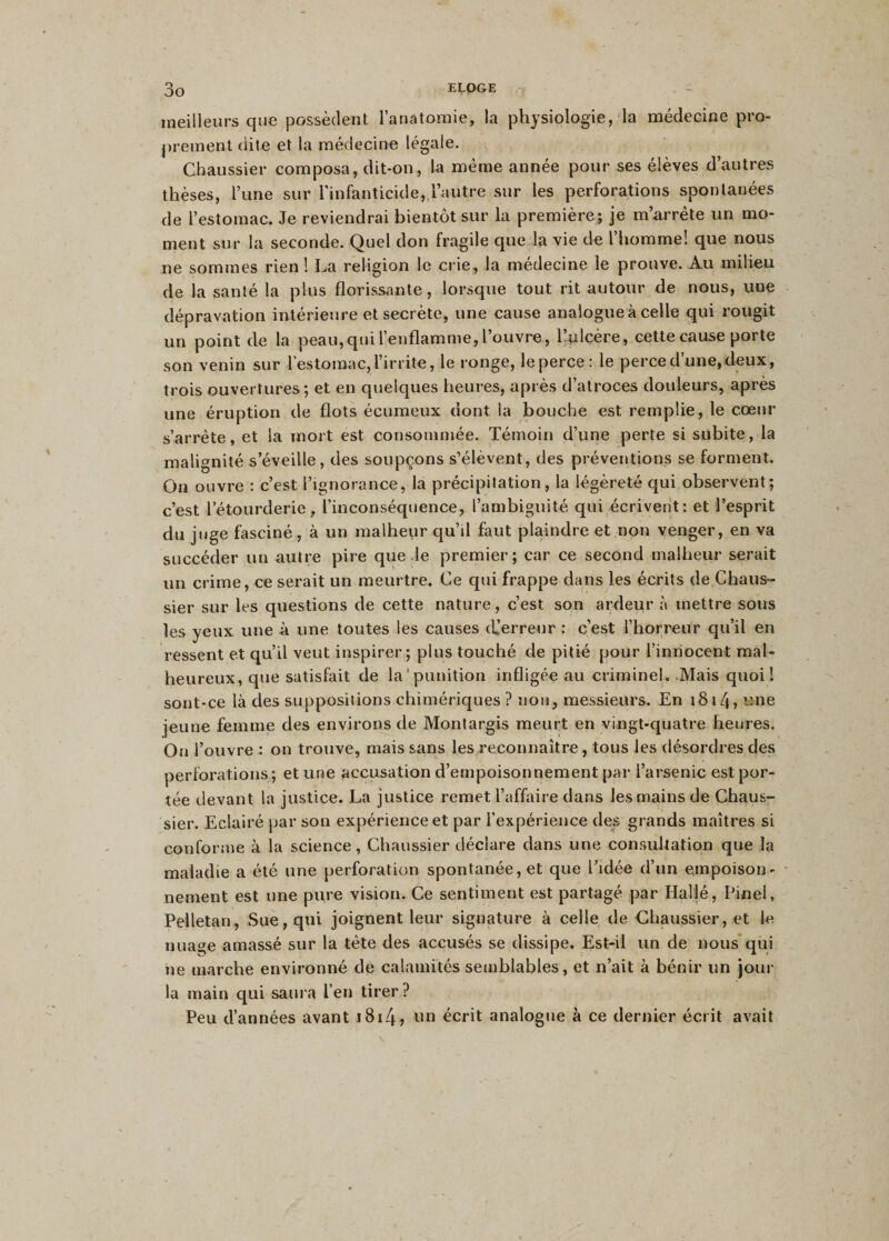 meilleurs que possèdent l’anatomie, la physiologie, la médecine pro¬ prement dite et la médecine légale. Cbaussier composa, dit-on, la meme année pour ses élèves d’autres thèses, l’une sur l’infanticide, l’autre sur les perforations spontanées de l’estomac. Je reviendrai bientôt sur la première ; je m’arrête un mo¬ ment sur la seconde. Quel don fragile que la vie de l’homme! que nous ne sommes rien ! La religion le crie, la médecine le prouve. Au milieu de la santé la plus florissante, lorsque tout rit autour de nous, une dépravation intérieure et secrète, une cause analogue à celle qui rougit un point de la peau,qui l’enflamme, l’ouvre, flolcère, cette cause porte son venin sur l’estomac, l’irrite, le ronge, leperce: le perce d’une,deux, trois ouvertures; et en quelques heures, après d’atroces douleurs, après une éruption de flots écumeux dont la bouche est remplie, le cœur s’arrête, et la mort est consommée. Témoin d’une perte si subite, la malignité s’éveille, des soupçons s’élèvent, des préventions se forment. On ouvre : c’est l’ignorance, la précipitation, la légèreté qui observent ; c’est letourderie, l’inconséquence, l’ambiguité qui écrivent: et l’esprit du juge fasciné, à un malheur qu’d faut plaindre et non venger, en va succéder un autre pire que le premier; car ce second malheur serait un crime, ce serait un meurtre. Ce qui frappe dans les écrits de Chatis- sier sur les questions de cette nature, c’est son ardeur à mettre sous les yeux une à une toutes les causes d’erreur : c’est l’horreur qu’il en ressent et qu’il veut inspirer; plus touché de pitié pour l’innocent mal¬ heureux, que satisfait de la punition infligée au criminel. Mais quoi! sont-ce là des suppositions chimériques ? non, messieurs. En 1814, une jeune femme des environs de Montargis meurt en vingt-quatre heures. On l’ouvre : on trouve, mais sans les reconnaître, tous les désordres des perforations; et une accusation d’empoisonnement par l’arsenic est por¬ tée devant la justice. La justice remet l’affaire dans les mains de Chaus- sier. Eclairé par son expérience et par l’expérience des grands maîtres si conforme à la science, Cbaussier déclare dans une consultation que la maladie a été une perforation spontanée, et que l’idée d’un empoison¬ nement est une pure vision. Ce sentiment est partagé par Haljé, Pinel, Pelletan, Sue, qui joignent leur signature à celle de Cbaussier, et le nuage amassé sur la tête des accusés se dissipe. Est-il un de nous qui iie marche environné de calamités semblables, et n’ait à bénir un jour la main qui saura l’en tirer? Peu d’années avant 1814? un écrit analogue à ce dernier écrit avait