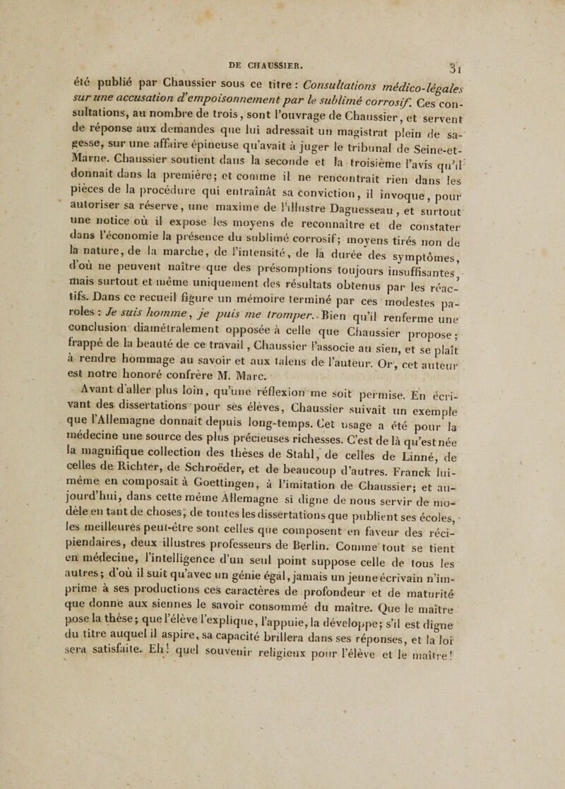 été publié par Chaussicr sous ce titre : Consultations médico-légales sur une accusation dé empoisonnement par le sublimé corrosif. Ces con¬ sultations, au nombre de trois , sont l’ouvrage de Chaussier, et servent de réponse aux demandes que lui adressait un magistrat plein de sa- gesse, sur une affaire épineuse qu’avait à juger le tribunal de Seine-et- Marne. Chaussier soutient dans la seconde et la troisième l’avis qu’d donnait dans la première; et comme il ne rencontrait rien dans les pièces de la procédure qui entraînât sa conviction, il invoque, pour autoriser sa réserve, une maxime de l’illustre Daguesseau, et surtout une notice où il expose les moyens de reconnaître et de constater dans 1 économie la présence du sublimé corrosif; moyens tirés non de la nature, de la marche, de l’intensité, de la durée des symptômes d’où ne peuvent naître que des présomptions toujours insuffisantes’ mats surtout et meme uniquement des résultats obtenus par les réac¬ tifs. Dans ce recueil figure un mémoire terminé par ces modestes pa¬ roles : Je suis homme, je puis me tromper.. Bien qu’il renferme une conclusion diamétralement opposée à celle que Chaussier propose frappé de la beauté de ce travail , Chaussier l’associe au sien, et se plaît à rendre hommage au savoir et aux talens de l’auteur. Or, cet auteur est notre honoré confrère M. Marc. Avant daller plus loin, qu’une réflexion me soit permise. En écri¬ vant des dissertations pour sës élèves, Chaussier suivait un exemple que l’Allemagne donnait depuis long-temps. Cet usage a été pour h médecine une source des plus précieuses richesses. C’est de là qu’est née la magnifique collection des thèses de Stahl, de celles de Linné, de celles de Richter, de Schroëder, et de beaucoup d’autres. Franck hù- meme en composait à Goettingen, à l’imitation de Chaussier; et au¬ jourd’hui, dans cette même Allemagne si digne de nous servir de mo¬ dèle en tant de choses, de toutes les dissertations que publient ses écoles, les meilleures peut-être sont celles que composent en faveur des réci¬ piendaires, deux illustres professeurs de Berlin. Comme tout se tient en médecine, 1 intelligence d’un seul point suppose celle de tous les autres ; d où il suit qu avec un génie égal, jamais un jeune écrivain n’im¬ prime à ses productions ces caractères de profondeur et de maturité que donné aux siennes le savoir consommé du maître. Que le maître pose la thèse; quel élève 1 explique, 1 appuie, la développe; s’il est digne du titre auquel il aspire, sa capacité brillera dans ses réponses, et la loi sera satisfaite. Eli! quel souvenir religieux pour l’élève et le maître!