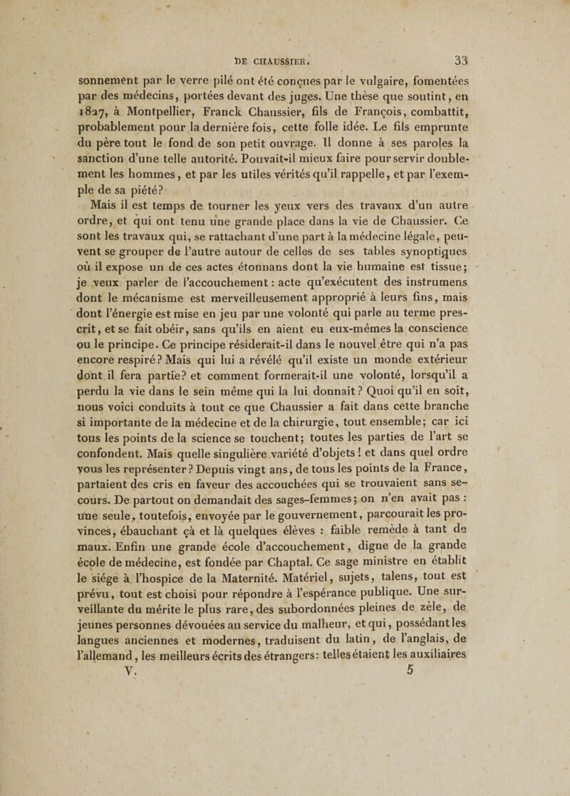 sonnement par le verre pilé ont été conçues par le vulgaire, fomentées par des médecins, portées devant des juges. Une thèse que soutint, en 1827, à Montpellier, Franck Chaussier, fils de François, combattit, probablement pour la dernière fois, cette folle idée. Le fils emprunte du père tout le fond de son petit ouvrage. Il donne à ses paroles la sanction d’une telle autorité. Pouvait-il mieux faire pour servir double¬ ment les hommes, et par les utiles vérités qu’il rappelle, et par l’exem¬ ple de sa piété? Mais il est temps de tourner les yeux vers des travaux d’un autre ordre, et qui ont tenu une grande place dans la vie de Chaussier. Ce sont les travaux qui, se rattachant d’une part à la médecine légale, peu¬ vent se grouper de l’autre autour de celles de ses tables synoptiques où il expose un de ces actes étonnans dont la vie humaine est tissue; je veux parler de l’accouchement : acte qu’exécutent des instrumens dont le mécanisme est merveilleusement approprié à leurs fins, mais dont l’énergie est mise en jeu par une volonté qui parle au terme pres¬ crit, et se fait obéir, sans qu’ils en aient eu eux-mêmes la conscience ou le principe. Ce principe résiderait-il dans le nouvel être qui n’a pas encore respiré? Mais qui lui a révélé qu’il existe un monde extérieur dont il fera partie? et comment formerait-il une volonté, lorsqu’il a perdu la vie dans le sein même qui la lui donnait? Quoi qu’il en soit, nous voici conduits à tout ce que Chaussier a fait dans cette branche si importante de la médecine et de la chirurgie, tout ensemble; car ici tous les points de la science se touchent; toutes les parties de l’art se confondent. Mais quelle singulière variété d’objets î et dans quel ordre vous les représenter? Depuis vingt ans, de tous les points de la France, partaient des cris en faveur des accouchées qui se trouvaient sans se¬ cours. De partout on demandait des sages-femmes ; on n’en avait pas : une seule, toutefois, envoyée par le gouvernement, parcourait les pro¬ vinces, ébauchant çà et là quelques élèves : faible remède à tant de maux. Enfin une grande école d’accouchement, digne de la grande école de médecine, est fondée par Chaptal. Ce sage ministre en établit le siège à l’hospice de la Maternité. Matériel, sujets, talens, tout est prévu, tout est choisi pour répondre à l’espérance publique. Une sur¬ veillante du mérite le plus rare, des subordonnées pleines de zèle, de jeunes personnes dévouées au service du malheur, et qui, possédant les langues anciennes et modernes, traduisent du latin, de l’anglais, de l’allemand, les meilleurs écrits des étrangers: telles étaient les auxiliaires Y. 5