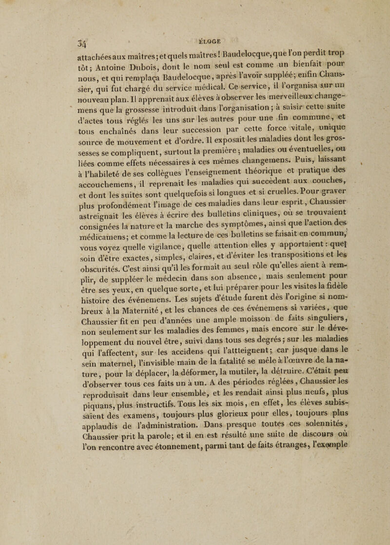 3^ ÉLOGE attachées aux maîtres ; et quels maîtres ! Baudeloçque, que l’on perdit trop tôt; Antoine Dubois, dont le nom seul est comme un bienfait pour nous, et qui remplaça Baudeloçque, après l’avoir suppléé; enfin Chaus- sier, qui fut chargé du service médical. Ce service, il l’organisa sur un nouveau plan. Il apprenait aux élèves à observer les merveilleux change- mens que la grossesse introduit dans 1 organisation ; à saisir cette suite d’actes tous réglés les uns sur les autres pour une fin commune, et tous enchaînés dans leur succession par cette force vitale, unique source de mouvement et d’ordre. Il exposait les maladies dont les gros- sesses se compliquent, surtout la première; maladies ou éventuelles, ou liées comme effets nécessaires à ces mêmes cliangemens. Puis, laissant à l’habileté de ses collègues l’enseignement théorique et pratique des accouchemens, il reprenait les maladies qui succèdent aux couches, et dont les suites sont quelquefois si longues et si cruelles. Pour graver plus profondément l’image de ces maladies dans leur esprit, Chaussier astreignait les élèves à écrire des bulletins cliniques, où se trouvaient consignées la nature et la marche des symptômes, ainsi que l’action des médicamens; et comme la lecture de ces bulletins se faisait en commun, vous voyez quelle vigilance, quelle attention elles y apportaient : quel soin detre exactes, simples, claires, et d’éviter les transpositions et les obscurités. C’est ainsi qu’il le* formait au seul rôle quelles aient à rem¬ plir, de suppléer le médecin dans son absence, mais seulement pour être ses yeux, en quelque sorte, et lui préparer pour les visites la fidèle histoire des événemens. Les sujets d’étude furent dès l’origine si nom¬ breux à la Maternité, et les chances de ces événemens si variées, que Chaussier fit en peu d’années une ample moisson de faits singuliers, non seulement sur les maladies des femmes, mais encore sur le déve¬ loppement du nouvel être, suivi dans tous ses degrés; sur les maladies qui l’affectent, sur les accidens qui 1 atteignent; car jusque dans le sein maternel, l’invisible main de la fatalité se mêle à 1 œuvre de la na¬ ture, pour la déplacer, la déformer, la mutiler, la détruire. C était peu d’observer tous ces faits un à un. A des périodes réglées , Chaussier les reproduisait dans leur ensemble, et les rendait ainsi plus neufs, plus piquans, plus instructifs. Tous les six mois, en effet, les élèves subis¬ saient des examens, toujours plus glorieux pour elles, toujours plus applaudis de l’administration. Dans presque toutes ces solennités , Chaussier prit la parole; et il en est résulté une suite de discours où l’on rencontre avec étonnement, parmi tant de faits étranges, 1 exemple