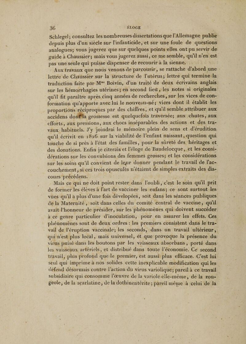 Schlegel; consultez les nombreuses dissertations que l’Allemagne publie depuis plus d’un siècle sur l’infanticide, et sur une foule de questions analogues; vous jugerez que sur quelques points elles ont pu servir de guide à Chaussier; mais vous jugerez aussi, ce me semble, qu’il n’en est pas une seule qui puisse dispenser de recourir à la sienne. Aux travaux que nous venons de parcourir, se rattache d’abord une lettre de Chaussier sur la structure de l’utérus; lettre qui termine la traduction faite par Mme Boivin, d’un traité de deux écrivains anglais sur les hémorrhagies utérines ; en second lieû, les notes si originales qu’il fit paraître après cinq années de recherches, sur les vices de con¬ formation qu’apporte avec lui le nouveau-ne; vices dont il établit les proportions réciproques par des chiffres, et qu’il semble attribuer aux accidens donfla grossesse est quelquefois traversée; aux chutes, aux efforts, aux pressions, aux chocs inséparables des actions et des tra¬ vaux habituels. J’y joindrai le mémoire plein de sens et d’érudition qu’il écrivit en 1826 sur la viabilité de l’enfant naissant, question qui touche de si près à l’état des familles, pour la sûreté des héritages et des donations. Enfin je citerais et l’éloge de Baudelocque, et les consi¬ dérations sur les convulsions des femmes grosses; et les considérations sur les soins qu’il convient de lefir donner pendant le travail de l’ac¬ couchement, si ces trois opuscules n’étaient de simples extraits des dis¬ cours précédens. Mais ce qui ne doit point rester dans l’oubli, c’est le soin qu’il prit de former les élèves à l’art de vacciner les enfans; ce sont surtout les vues qu’il a plus d’une fois dévelopées, soit dans les séances publiques de la Maternité , soit dans celles du comité central de vaccine, qu’il avait l’honneur de présider, sur les phénomènes qui doivent succéder à ce genre particulier d’inoculation, pour en assurer les effets. Ces phénomènes sont de deux ordres : les premiers consistent dans le tra¬ vail de l’éruption vaccinale; les seconds, dans un travail ultérieur, qui n’est plus local, mais universel, ét que provoque la présence du virus puisé dans les boutons par les vaisseaux absorbans , porté dans les vaisseaux artériels, et distribué dans toute l’économie. Ce second travail, plus profond que le premier, est aussi plus efficace. C’est lui seul qui imprime à nos solides cette inexplicable modification qui les défend désormais contre l’action du virus variolique; pareil à ce travail subsidiaire qui consomme l’œuvre de la variole elle-même, de la rou¬ geole, de la scarlatine, de la dothinentërite; pareil même à celui de la