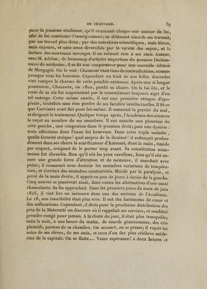pour la jeunesse studieuse, qu’il réunissait chaque soir autour de lui, afin de lui continuer l’enseignement; se délassant ainsi de ses travaux, par un travail plus doux, par des entretiens scientifiques, mais libres, mais enjoués, et sans cesse diversifiés par la variété des sujets, et la lecture des nouveaux ouvrages. Il ne refusait rien à ses amis. Auteur, avecM. Adelon, de beaucoup d’articles importuns du premier Diction¬ naire de médecine, il se fit son coopérateur pour une nouvelle édition de Morgagni. On le voit : Chaussier était tissu de contradictions, comme presque tous les hommes. Cependant un trait de nos folles discordes vint rompre le charme de cette paisible existence. Après une si longue possession, Chaussier, en 1822, perdit sa chaire. On la lui ôta, et le reste de sa vie fut empoisonné par le ressentiment toujours aigri d’un tel outrage. Cette même année, il eut une première attaque d’apo¬ plexie, toutefois sans rien perdre de ses facultés intellectuelles. Il fit ce que Corvisart avait fait pour lui-même. Il mesurait la gravité du mal, et dirigeait le traitement. Quelque temps après, l’Académie des sciences le reçut au nombre de ses membres. Il eut ensuite une pleurésie du côté gauche , une congestion dans le poumon droit ; puis une dysurie : trois affections dont l’issue fut heureuse. Dans cette triple maladie , quelle fermeté stoïque! quel mépris de la douleur! il enfonçait profon¬ dément dans ses chairs le scarificateur d’Amussat, dont la main , timide par respect, craignait de le porter trop avant. Sa constitution néan¬ moins fut ébranlée. Bien qu’il eût les yeux excellens, bien qu’il eût en¬ core une grande force d’attention et de mémoire, il marchait avec peine ; il ressentait avec douleur les moindres variations de tempéra¬ ture, et s’irritait des moindres contrariétés. Mutilé par la paralysie, et privé de la main droite, il apprit en peu de jours à écrire de la gauche. Cinq années se passèrent ainsi, dans toutes les alternatives d’une santé chancelante. Sa fin approchait. Dans les premiers jours du mois de juin 1828, il vint lire un mémoire dans une des sections de l’Académie. Le 18, son irascibilité était plus vive. Il eut des battemens de cœur et des suffocations. Cependant, il dicta pour la prochaine distribution des prix de la Maternité un discours oû il rappelait ses services, et semblait prendre congé pour jamais. A la chute du jour, il était plus tranquille* mais la nuit, à une heure du matin, de sourds gémissemens, des cris plaintifs, partent de sa chambre. On accourt, on se presse; il reçoit les soins de ses élèves, de ses amis, et ceux d’un des plus célèbres méde¬ cins de la capitale. On se flatte.Vaine espérance ! à deux heures et /
