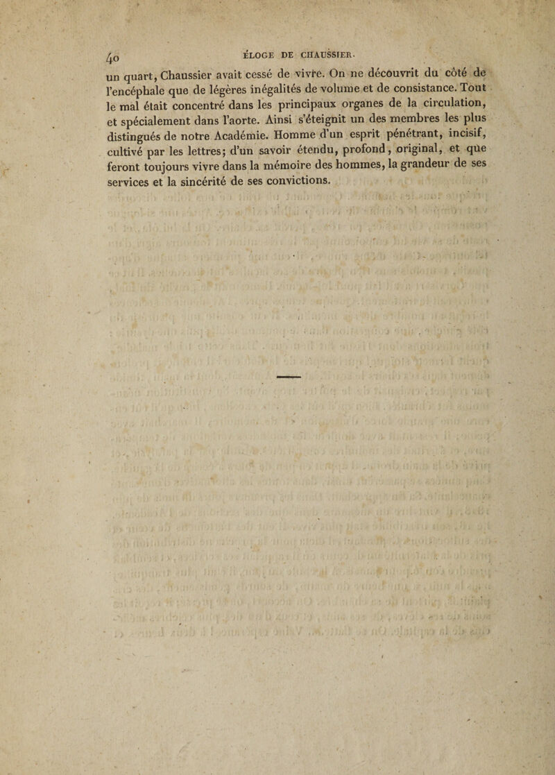 ELOGE DE CHAUSSIER. un quart, Chaussier avait cessé de vivre. On ne découvrit du côté de l’encéphale que de légères inégalités de volume et de consistance. Tout le mal était concentré dans les principaux organes de la circulation, et spécialement dans l’aorte. Ainsi s’éteignit un des membres les plus distingués de notre Académie. Homme d un esprit pénétrant, incisif, cultivé par les lettres; d’un savoir etendu, profond, original, et qüe feront toujours vivre dans la mémoire des hommes, la grandeur de ses services et la sincérité de ses convictions. 1