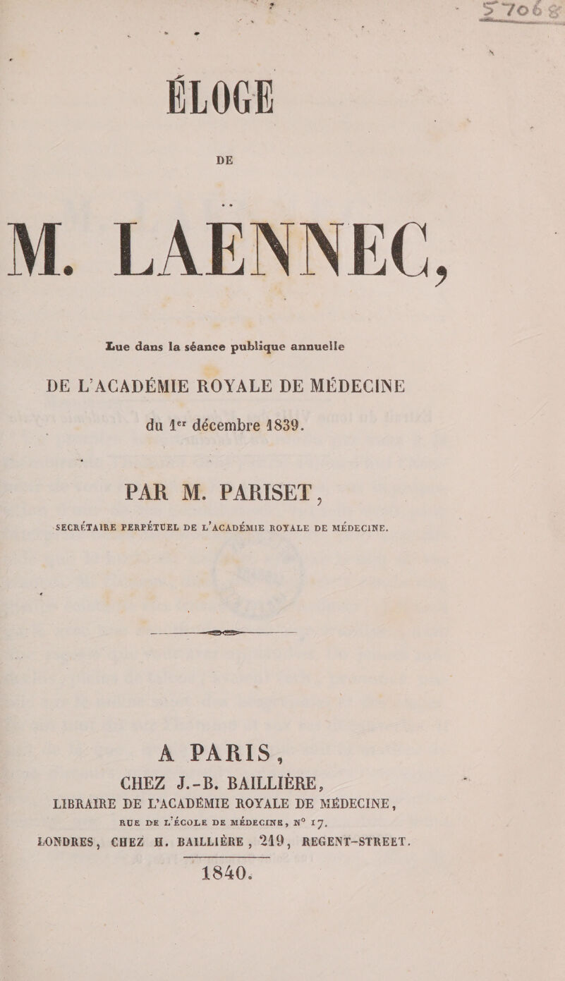 ELOGE DE Lue dans la séance publique annuelle DE L’ACADÉMIE ROYALE DE MÉDECINE du 1 décembre 1839. ' é PAR M. PARISET, SECRÉTAIRE PERPETUEL DE L'ACADEMIE ROYALE DE MEDECINE. A PARIS, CHEZ J.-B. BAILLIÈRE, LIBRAIRE DE L’ACADÉMIE ROYALE DE MÉDECINE, rue de l’école de médecine, h° 17. LONDRES, CHEZ H. BAILLIÈRE, 219, REGENT-STREET 1840