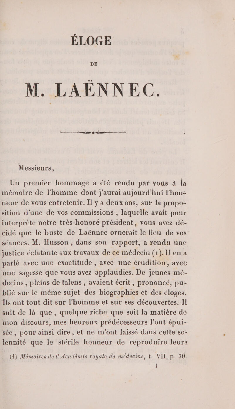 DE M. LAËNNEC. Messieurs, Un premier hommage a été rendu par vous à la mémoire de l’homme dont j’aurai aujourd’hui l’hon¬ neur de vous entretenir. Il y a deux ans, sur la propo¬ sition d’une de vos commissions , laquelle avait pour interprète notre très-horioré président, vous avez dé¬ cidé que le buste de Laënnec ornerait le lieu de vos séances. M. Husson , dans son rapport, a rendu une justice éclatante aux travaux de ce médecin (1). 11 en a parlé avec une exactitude, avec une érudition, avec une sagesse que vous avez applaudies. De jeunes mé¬ decins , pleins de taïens , avaient écrit, prononcé, pu¬ blié sur le même sujet des biographies et des éloges. Us ont tout dit sur l’homme et sur ses découvertes. Il suit de là que , quelque riche que soit la matière dé mon discours, mes heureux prédécesseurs l’ont épui¬ sée , pour ainsi dire, et ne m’ont laissé dans celte so¬ lennité que le stérile honneur de reproduire leurs (1) Mémoires de VAcadémie royale de médecine, t. VII, p. 30. I