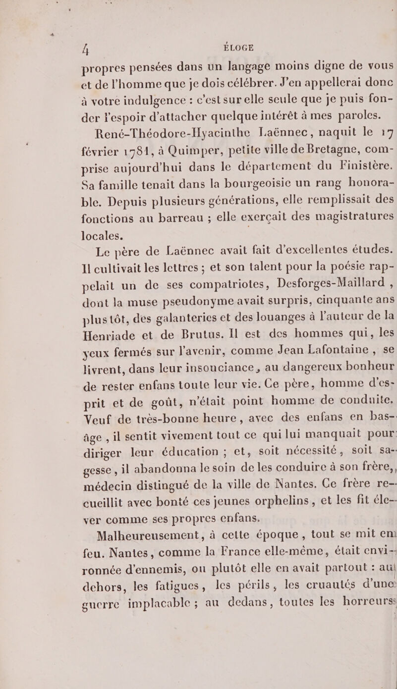 propres pensées dans un langage moins digne de vous et de l’homme que je dois célébrer. Jeu appellerai donc à votre indulgence : c’est sur elle seule que je puis fon¬ der l’espoir d’attacher quelque intérêt à mes paroles. René-Théodore-IIyacinlhc Laënnec, naquit le 17 février 1781, à Quimper, petite ville de Bretagne, com¬ prise aujourd’hui dans le département du Finistère. Sa famille tenait dans la bourgeoisie un rang honora¬ ble. Depuis plusieurs générations, elle remplissait des fonctions au barreau ; elle exerçait des magistratures locales. Le père de Laënnec avait fait d’excellentes études. 11 cultivait les lettres ; et son talent pour la poésie rap¬ pelait un de ses compatriotes, Desforges-Maillard , dont la muse pseudonyme avait surpris, cinquante ans plus tôt, des galanteries et des louanges à l’auteur de la Henriade et de Brutus. Il est des hommes qui, les yeux fermés sur l’avenir, comme Jean Lafontaine , se livrent, dans leur insouciance^ au dangereux bonheur de rester enfans toute leur vie. Ce père, homme des» prit et de goût, netait point homme de conduite. Veuf de très-bonne heure , avec des enfans en bas- âge , il sentit vivement tout ce qui lui manquait pour diriger leur éducation; et, soit nécessité, soit sa¬ gesse , il abandonna le soin de les conduire à son frère,, médecin distingué de la ville de Nantes. Ce frere re¬ cueillit avec bonté ces jeunes orphelins, et les Fit éle¬ ver comme ses propres enfans. Malheureusement, à cette époque , tout se mit en feu. Nantes, comme la France elle-même, était envi¬ ronnée d’ennemis, ou plutôt elle en avait partout : au dehors, les fatigues, les périls, les cruautés d’unec guerre implacable; au dedans, toutes les horreurs