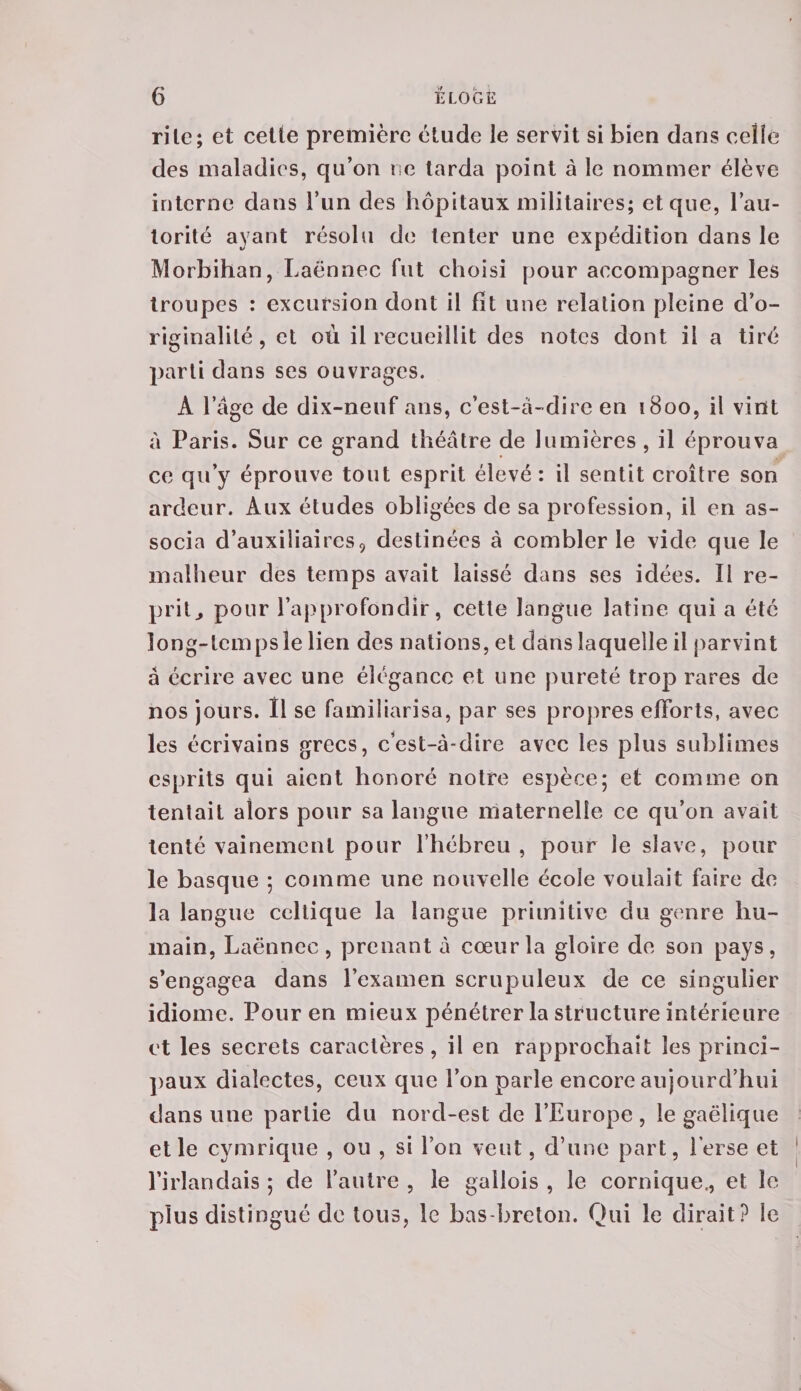 rite; et cette première étude le servit si bien dans celle des maladies, qu’on ne tarda point à le nommer élève interne dans l’un des hôpitaux militaires; et que, l’au¬ torité ayant résolu de tenter une expédition dans le Morbihan, Laënnec fut choisi pour accompagner les troupes : excursion dont il fit une relation pleine d’o¬ riginalité , et où il recueillit des notes dont il a tiré parti dans ses ouvrages. À l’âge de dix-neuf ans, c’est-à-dire en 1800, il vint à Paris. Sur ce grand théâtre de lumières , il éprouva ce qu’y éprouve tout esprit élevé: il sentit croître son ardeur. Aux études obligées de sa profession, il en as¬ socia d’auxiliaires9 destinées à combler le vide que le malheur des temps avait laissé dans ses idées. Il re¬ prit., pour l’approfondir, cette langue latine qui a été long-temps le lien des nations, et dans laquelle il parvint à écrire avec une élégance et une pureté trop rares de nos jours. Il se familiarisa, par ses propres efforts, avec les écrivains grecs, c’est-à-dire avec les plus sublimes esprits qui aient honoré notre espèce; et comme on tentait alors pour sa langue maternelle ce qu’on avait tenté vainement pour l’hébreu , pour le slave, pour le basque ; comme une nouvelle école voulait faire de la langue celtique la langue primitive du genre hu¬ main, Laënnec, prenant à cœur la gloire de son pays, s’engagea dans l’examen scrupuleux de ce singulier idiome. Pour en mieux pénétrer la structure intérieure et les secrets caractères, il en rapprochait les princi¬ paux dialectes, ceux que l’on parle encore aujourd’hui dans une partie du nord-est de l’Europe , le gaélique et le cymrique , ou , si l’on veut, d’une part, herse et l’irlandais ; de l’autre , le gallois , le comique., et le plus distingué de tous, le bas-breton. Qui le dirait? le