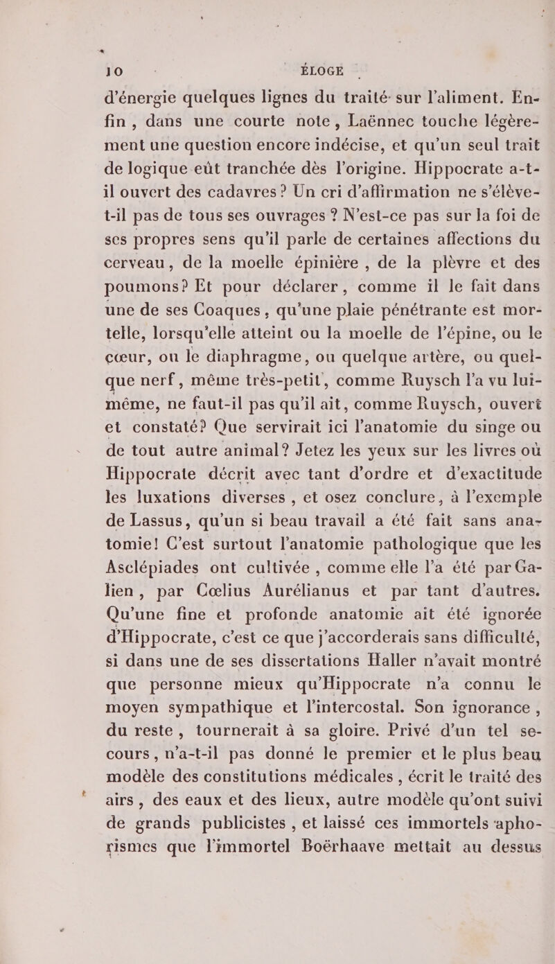 d’énergie quelques lignes du traité sur l’aliment. En¬ fin , dans une courte note, Laënnec touche légère¬ ment une question encore indécise, et qu’un seul trait de logique eût tranchée dès l’origine. Hippocrate a-t- il ouvert des cadavres ? Un cri d’affirmation ne s’élève- t-il pas de tous ses ouvrages ? N’est-ce pas sur la foi de ses propres sens qu’il parle de certaines affections du cerveau, de la moelle épinière , de la plèvre et des poumons? Et pour déclarer, comme il le fait dans une de ses Goaques, qu’une plaie pénétrante est mor¬ telle, lorsqu’elle atteint ou la moelle de l’épine, ou le çœur, ou le diaphragme, ou quelque artère, ou quel¬ que nerf, même très-petit, comme Ruysch Fa vu lui- même, ne faut-il pas qu’il ait, comme Ruysch, ouvert et constaté? Que servirait ici l’anatomie du singe ou de tout autre animal? Jetez les yeux sur les livres où Hippocrate décrit avec tant d’ordre et d’exactitude les luxations diverses , et osez conclure, à l’exemple deLassus, qu’un si beau travail a été fait sans ana¬ tomie! C’est surtout Fanatomie pathologique que les Asclépiades ont cultivée, comme elle l’a été par Ga¬ lien , par Gœlius Aurélianus et par tant d’autres. Qu’une fine et profonde anatomie ait été ignorée d’Hippocrate, c’est ce que j’accorderais sans difficulté, si dans une de ses dissertations Haller n’avait montré que personne mieux qu’Hippocrate n’a connu le moyen sympathique et l’intercostal. Son ignorance , du reste , tournerait à sa gloire. Privé d’un tel se¬ cours , n’a-t-il pas donné le premier et le plus beau modèle des constitutions médicales , écrit le traité des airs , des eaux et des lieux, autre modèle qu’ont suivi de grands publicistes , et laissé ces immortels apho¬ rismes que l’immortel Boërhaave mettait au dessus